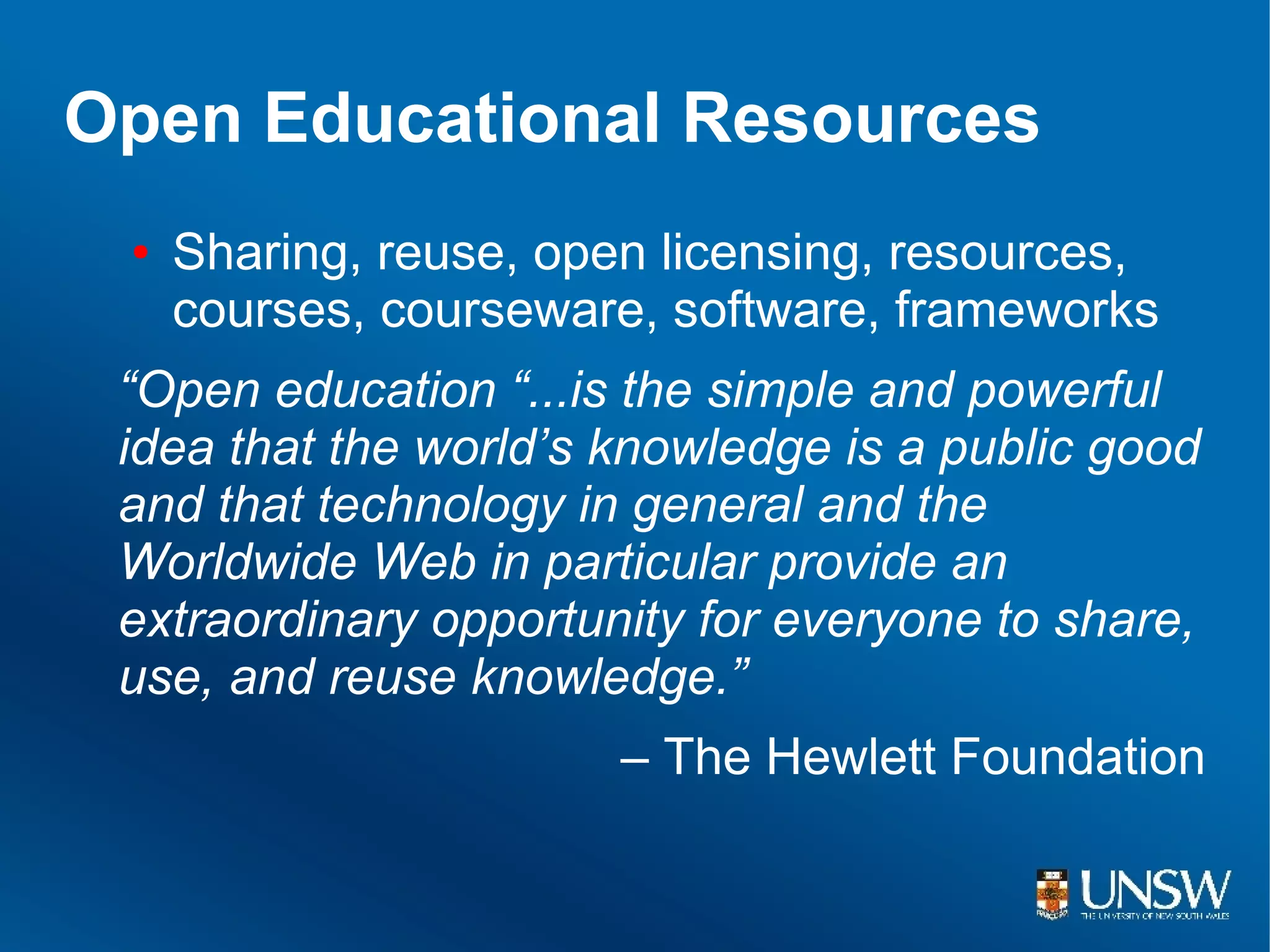 Open Educational Resources
 ●   Sharing, reuse, open licensing, resources,
     courses, courseware, software, frameworks
 “Open education “...is the simple and powerful
 idea that the world’s knowledge is a public good
 and that technology in general and the
 Worldwide Web in particular provide an
 extraordinary opportunity for everyone to share,
 use, and reuse knowledge.”
                        – The Hewlett Foundation
 