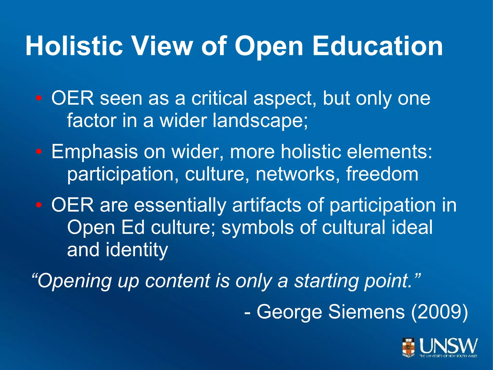 Holistic View of Open Education
●   OER seen as a critical aspect, but only one
     factor in a wider landscape;
●   Emphasis on wider, more holistic elements:
     participation, culture, networks, freedom
●   OER are essentially artifacts of participation in
     Open Ed culture; symbols of cultural ideal
     and identity
“Opening up content is only a starting point.”
                           - George Siemens (2009)
 