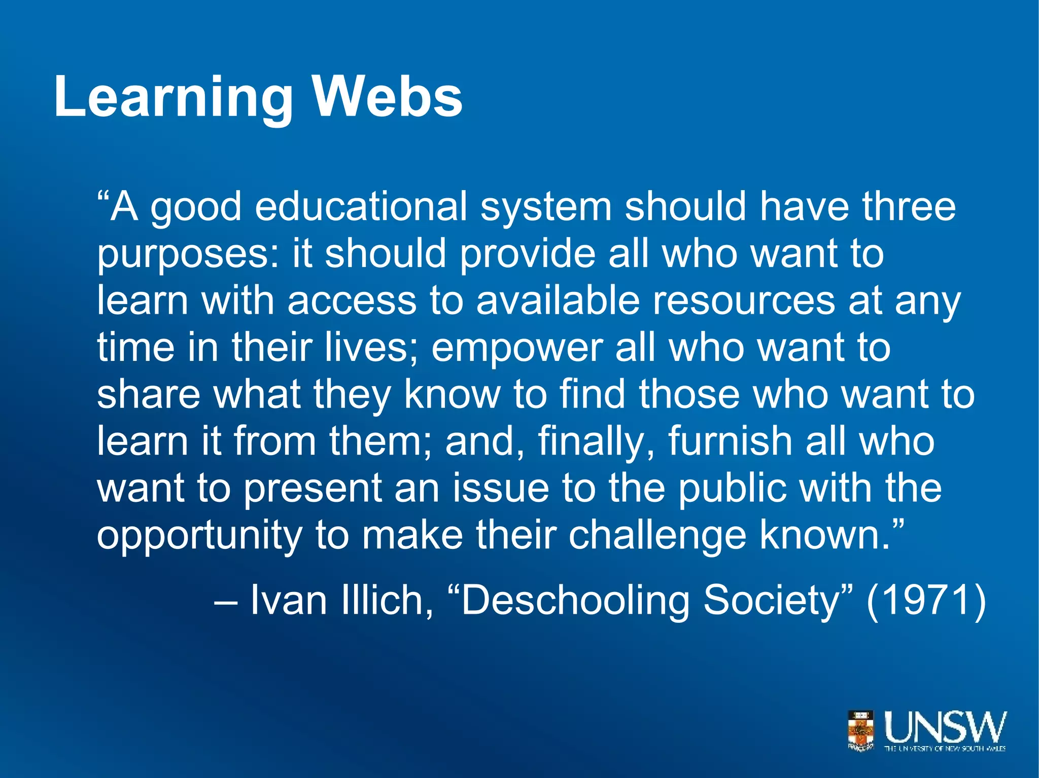 Learning Webs
 “A good educational system should have three
 purposes: it should provide all who want to
 learn with access to available resources at any
 time in their lives; empower all who want to
 share what they know to find those who want to
 learn it from them; and, finally, furnish all who
 want to present an issue to the public with the
 opportunity to make their challenge known.”
       – Ivan Illich, “Deschooling Society” (1971)
 