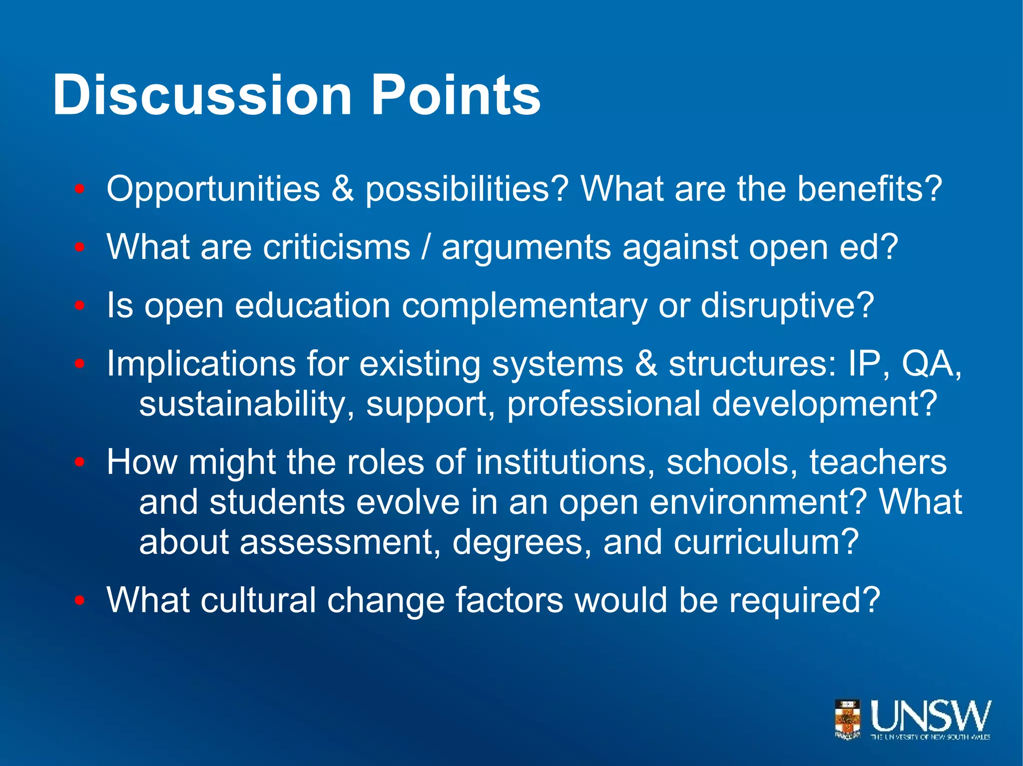 Discussion Points
●   Opportunities & possibilities? What are the benefits?
●   What are criticisms / arguments against open ed?
●   Is open education complementary or disruptive?
●   Implications for existing systems & structures: IP, QA,
      sustainability, support, professional development?
●   How might the roles of institutions, schools, teachers
     and students evolve in an open environment? What
     about assessment, degrees, and curriculum?
●   What cultural change factors would be required?
 