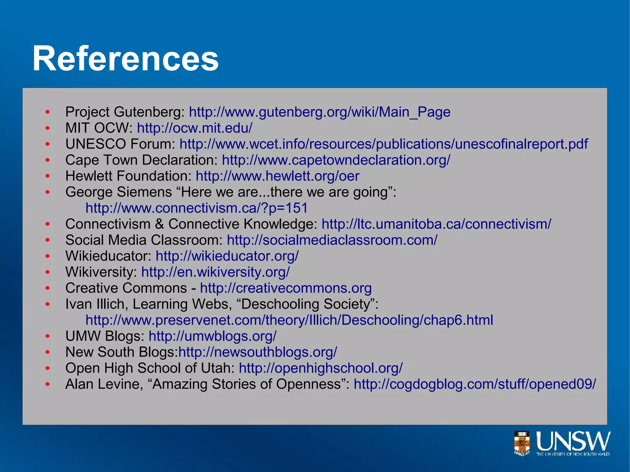 References
●   Project Gutenberg: http://www.gutenberg.org/wiki/Main_Page
●   MIT OCW: http://ocw.mit.edu/
●   UNESCO Forum: http://www.wcet.info/resources/publications/unescofinalreport.pdf
●   Cape Town Declaration: http://www.capetowndeclaration.org/
●   Hewlett Foundation: http://www.hewlett.org/oer
●   George Siemens “Here we are...there we are going”:
       http://www.connectivism.ca/?p=151
●   Connectivism & Connective Knowledge: http://ltc.umanitoba.ca/connectivism/
●   Social Media Classroom: http://socialmediaclassroom.com/
●   Wikieducator: http://wikieducator.org/
●   Wikiversity: http://en.wikiversity.org/
●   Creative Commons - http://creativecommons.org
●   Ivan Illich, Learning Webs, “Deschooling Society”:
       http://www.preservenet.com/theory/Illich/Deschooling/chap6.html
●   UMW Blogs: http://umwblogs.org/
●   New South Blogs:http://newsouthblogs.org/
●   Open High School of Utah: http://openhighschool.org/
●   Alan Levine, “Amazing Stories of Openness”: http://cogdogblog.com/stuff/opened09/
 
