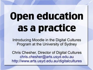 Open education
 as a practice
Introducing Moodle in the Digital Cultures
   Program at the University of Sydney

Chris Chesher, Director of Digital Cultures
      chris.chesher@arts.usyd.edu.au
http://www.arts.usyd.edu.au/digitalcultures
 