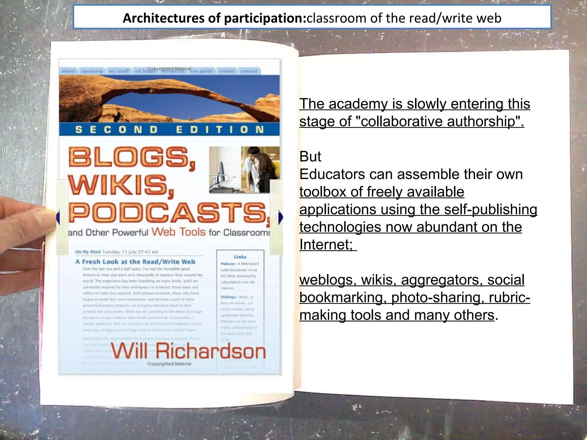 Architectures of participation: classroom of the read/write web The academy is slowly entering this stage of "collaborative authorship". But Educators can assemble their own  toolbox of freely available applications using the self-publishing technologies now abundant on the Internet;  weblogs, wikis, aggregators, social bookmarking, photo-sharing, rubric-making tools and many others .  