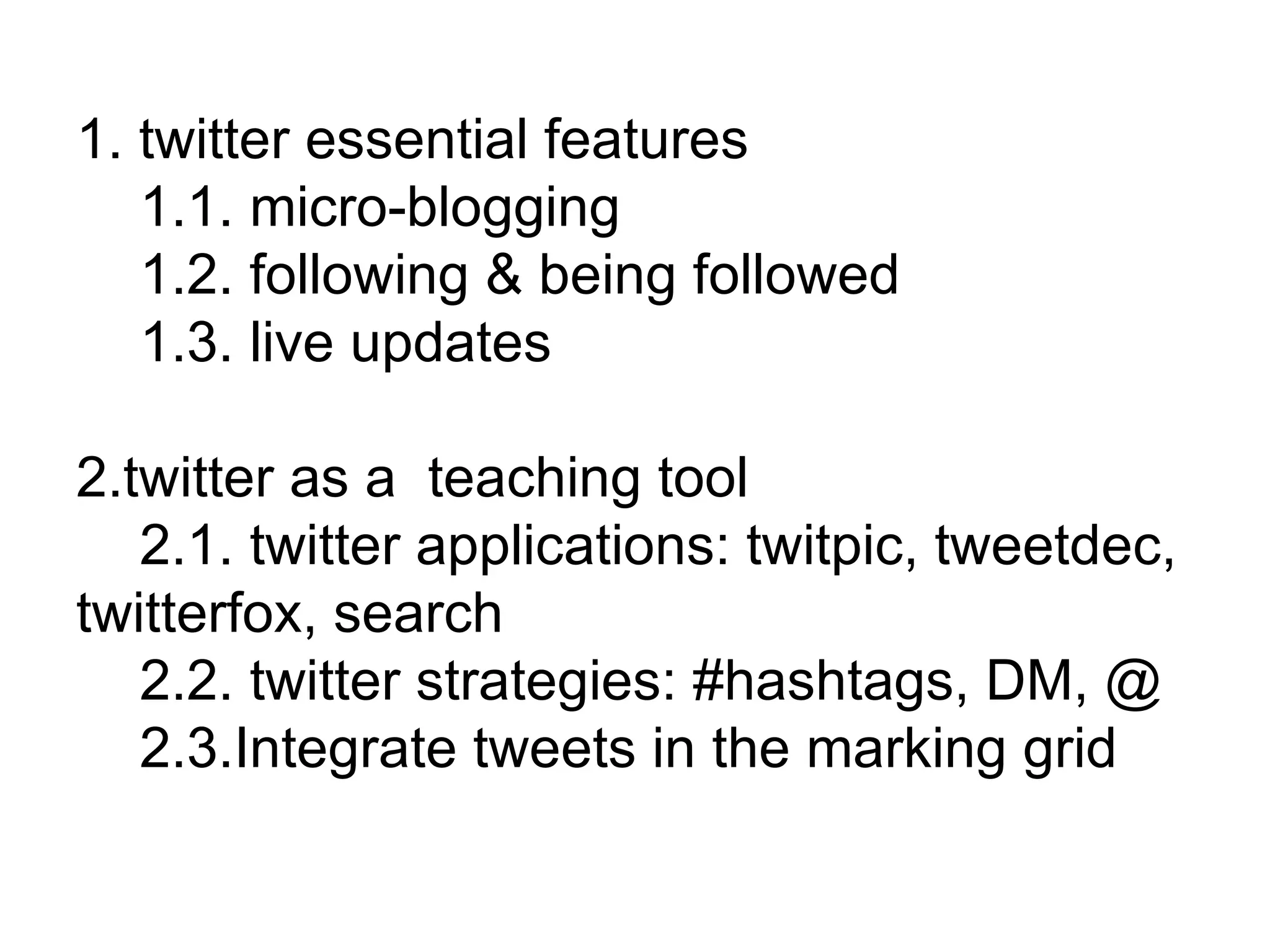 1. twitter essential features 1.1. micro-blogging 1.2. following & being followed 1.3. live updates 2.twitter as a  teaching tool 2.1. twitter applications: twitpic, tweetdec, twitterfox, search 2.2. twitter strategies: #hashtags, DM, @ 2.3.Integrate tweets in the marking grid 