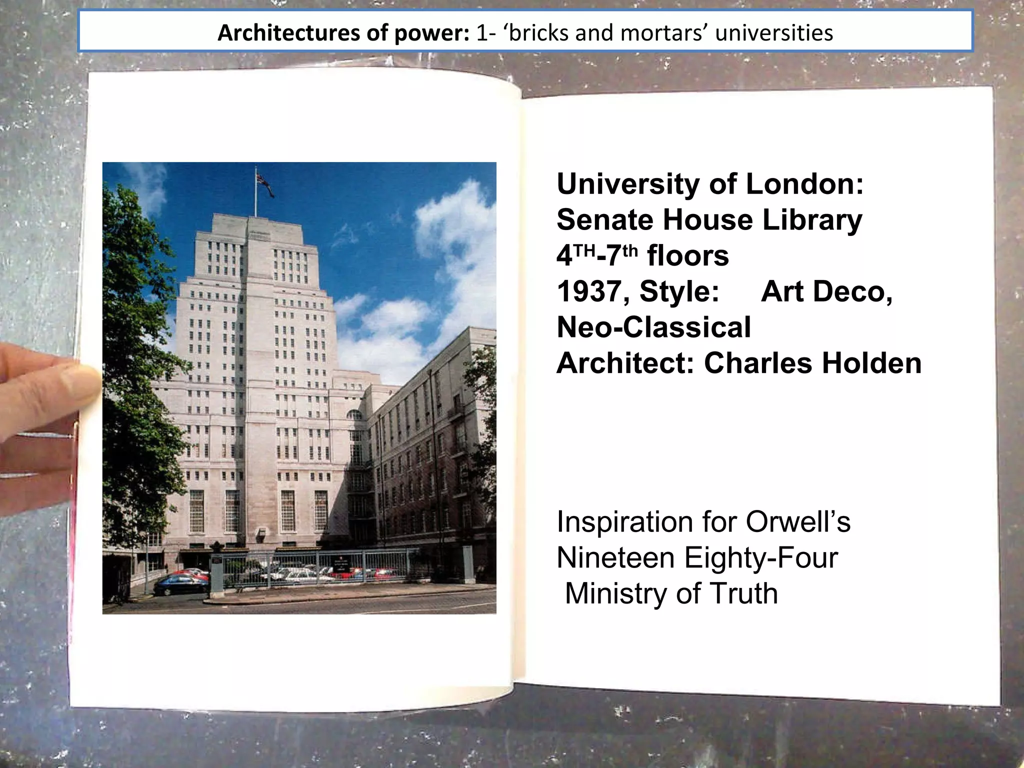 Architectures of power: "bricks and mortar" universities  University of London: Senate House Library 4 TH -7 th  floors 1937, Style:  Art Deco, Neo-Classical  Architect: Charles Holden Inspiration for Orwell’s Nineteen Eighty-Four  Ministry of Truth  Architectures of power:  1- ‘bricks and mortars’ universities 