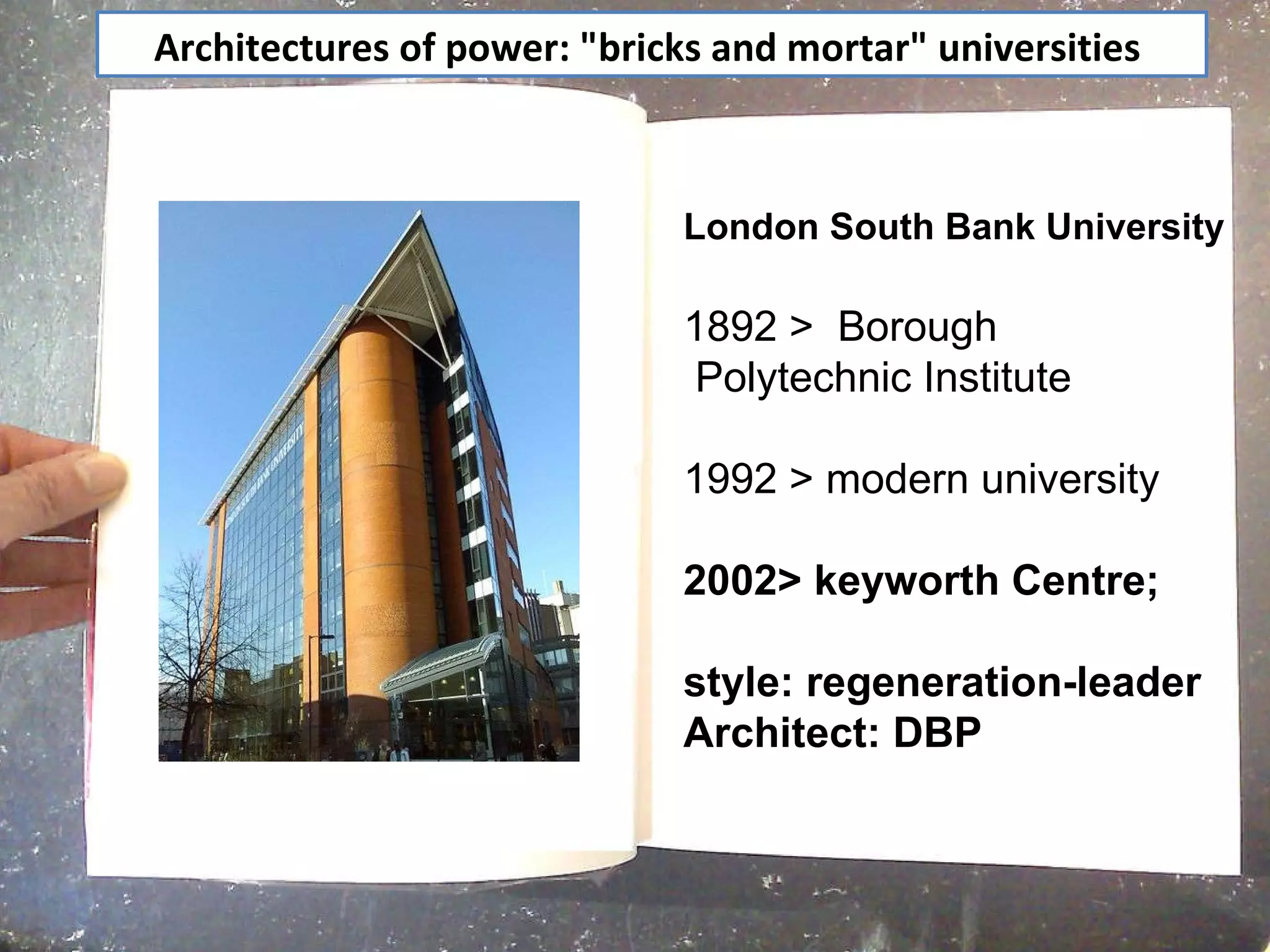 Architectures of power: "bricks and mortar" universities  London South Bank University   1892 >  Borough Polytechnic Institute 1992 > modern university  2002> keyworth Centre;  style: regeneration-leader  Architect: DBP 