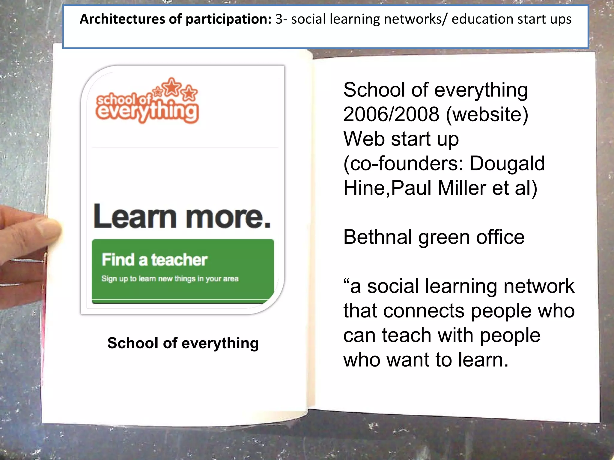 Architectures of participation:  3- social learning networks/ education start ups School of everything School of everything 2006/2008 (website) Web start up  (co-founders: Dougald Hine,Paul Miller et al) Bethnal green office “ a social learning network that connects people who can teach with people who want to learn. 