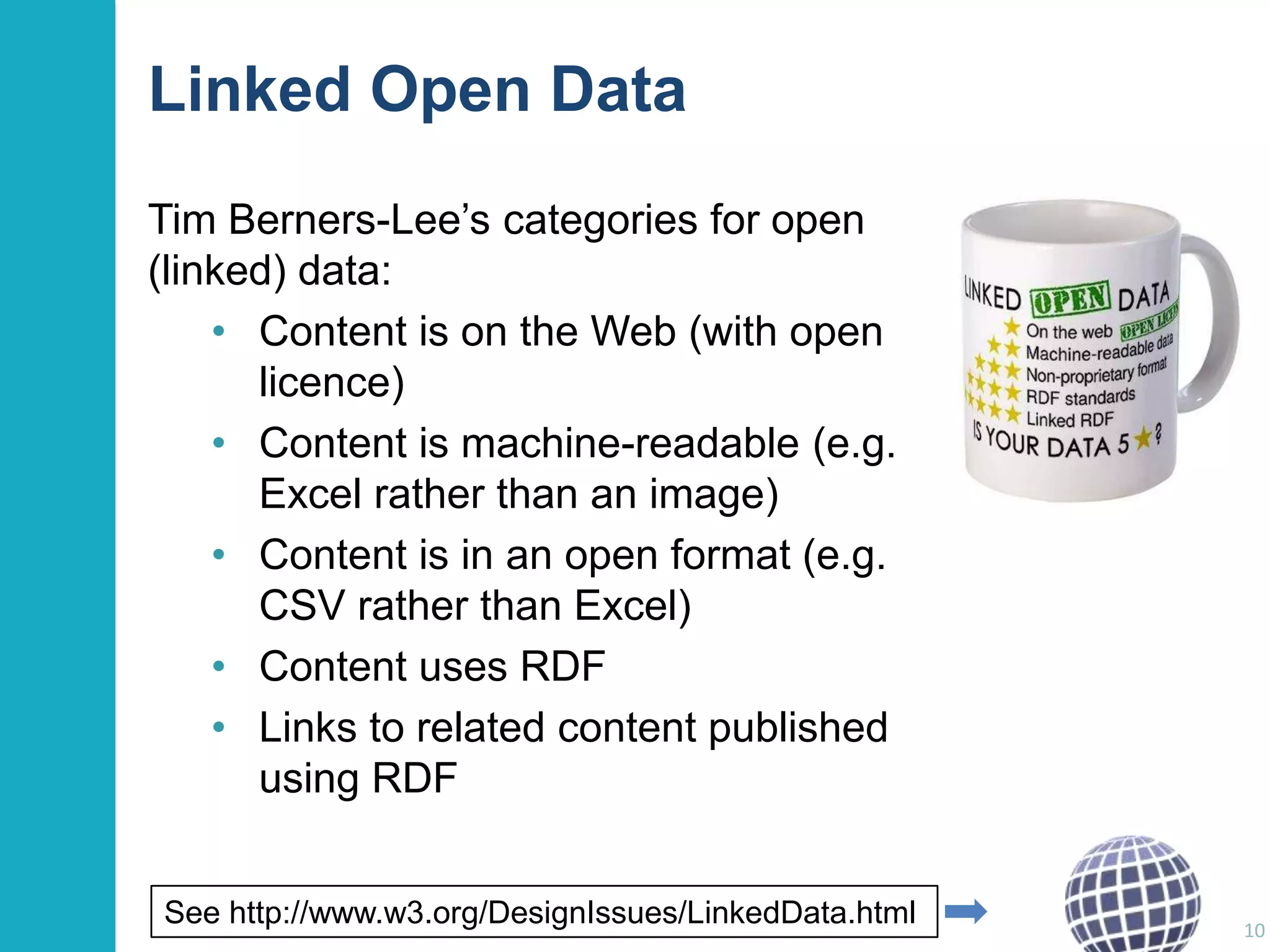 Linked Open Data
Tim Berners-Lee‟s categories for open
(linked) data:
• Content is on the Web (with open
licence)
• Content is machine-readable (e.g.
Excel rather than an image)
• Content is in an open format (e.g.
CSV rather than Excel)
• Content uses RDF
• Links to related content published
using RDF
See http://www.w3.org/DesignIssues/LinkedData.html

10

 