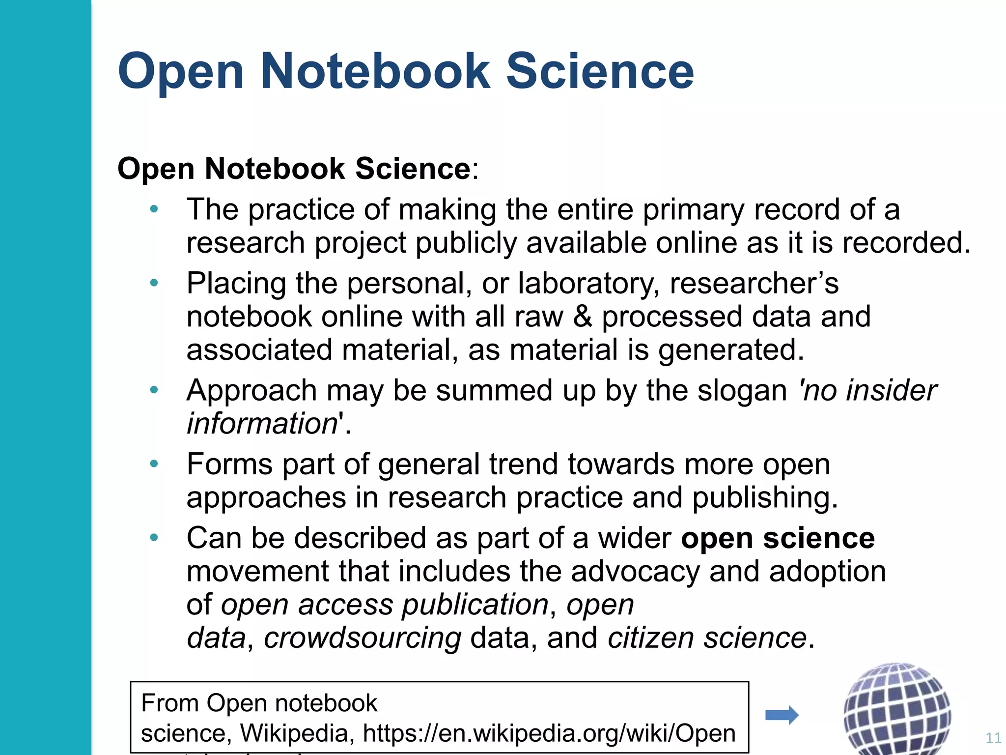 Open Notebook Science
Open Notebook Science:
• The practice of making the entire primary record of a
research project publicly available online as it is recorded.
• Placing the personal, or laboratory, researcher‟s
notebook online with all raw & processed data and
associated material, as material is generated.
• Approach may be summed up by the slogan 'no insider
information'.
• Forms part of general trend towards more open
approaches in research practice and publishing.
• Can be described as part of a wider open science
movement that includes the advocacy and adoption
of open access publication, open
data, crowdsourcing data, and citizen science.
From Open notebook
science, Wikipedia, https://en.wikipedia.org/wiki/Open

11

 