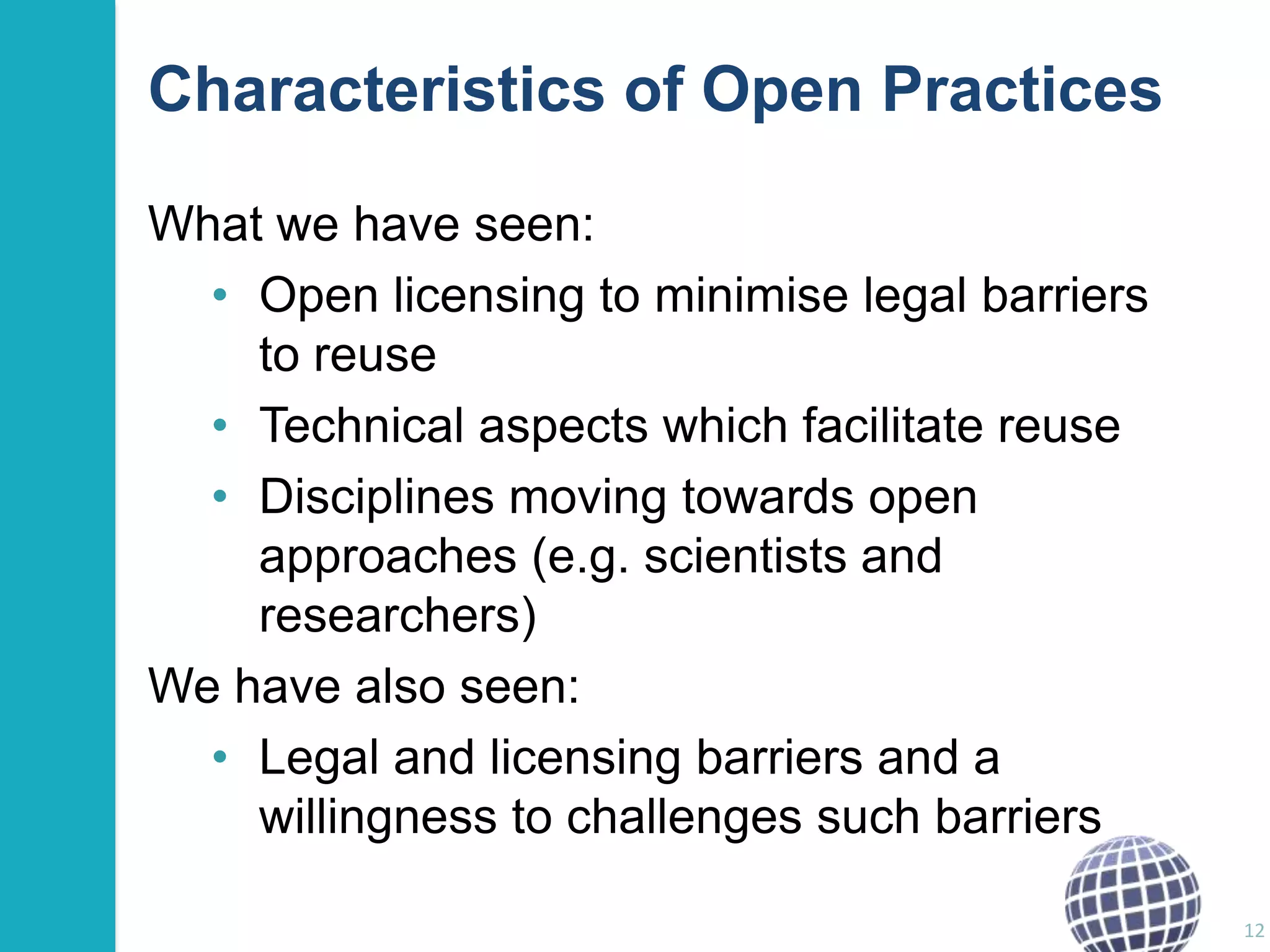 Characteristics of Open Practices
What we have seen:
• Open licensing to minimise legal barriers
to reuse
• Technical aspects which facilitate reuse
• Disciplines moving towards open
approaches (e.g. scientists and
researchers)
We have also seen:
• Legal and licensing barriers and a
willingness to challenges such barriers
12

 