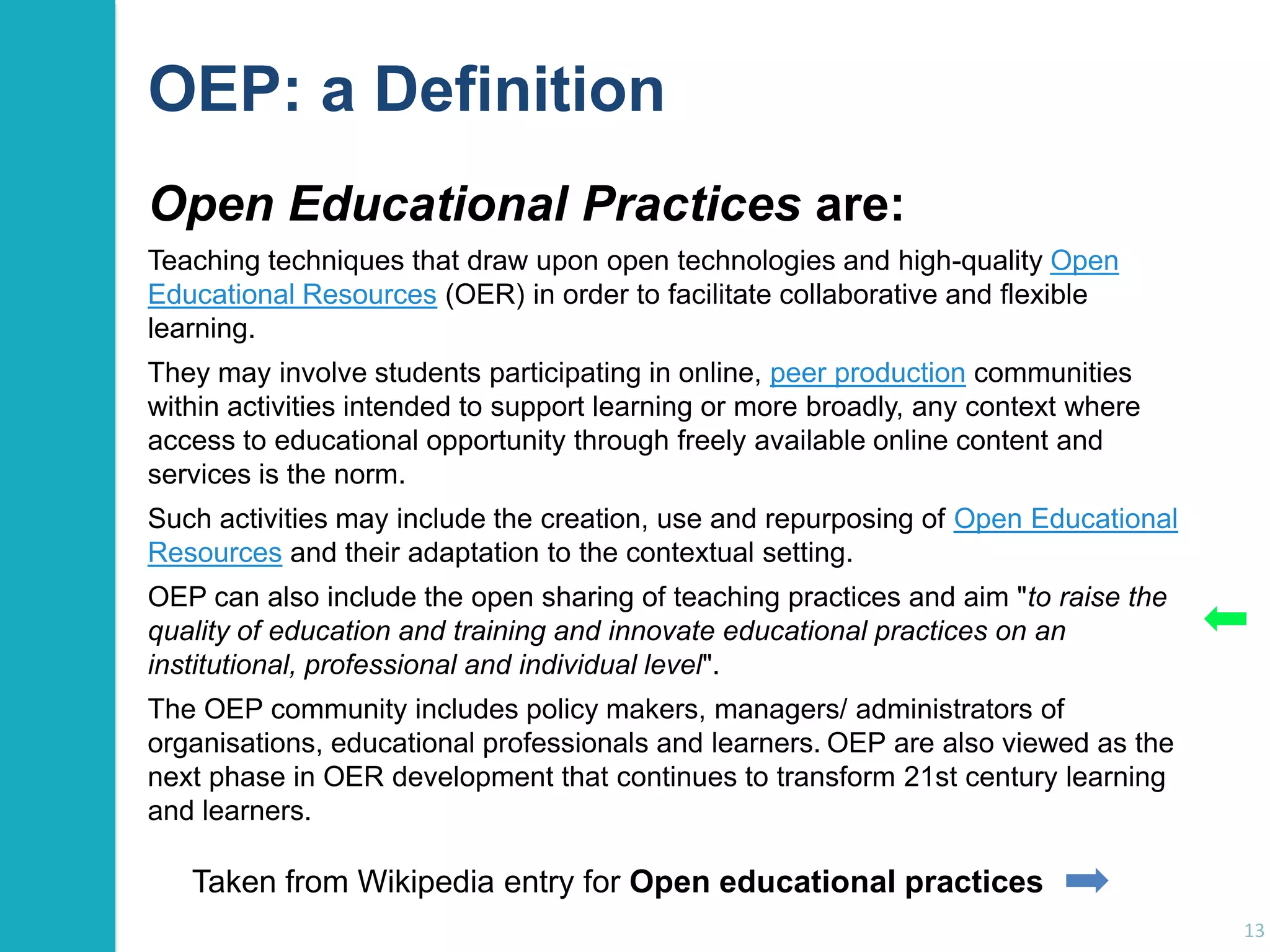 OEP: a Definition
Open Educational Practices are:
Teaching techniques that draw upon open technologies and high-quality Open
Educational Resources (OER) in order to facilitate collaborative and flexible
learning.
They may involve students participating in online, peer production communities
within activities intended to support learning or more broadly, any context where
access to educational opportunity through freely available online content and
services is the norm.
Such activities may include the creation, use and repurposing of Open Educational
Resources and their adaptation to the contextual setting.
OEP can also include the open sharing of teaching practices and aim "to raise the
quality of education and training and innovate educational practices on an
institutional, professional and individual level".
The OEP community includes policy makers, managers/ administrators of
organisations, educational professionals and learners. OEP are also viewed as the
next phase in OER development that continues to transform 21st century learning
and learners.

Taken from Wikipedia entry for Open educational practices
13

 