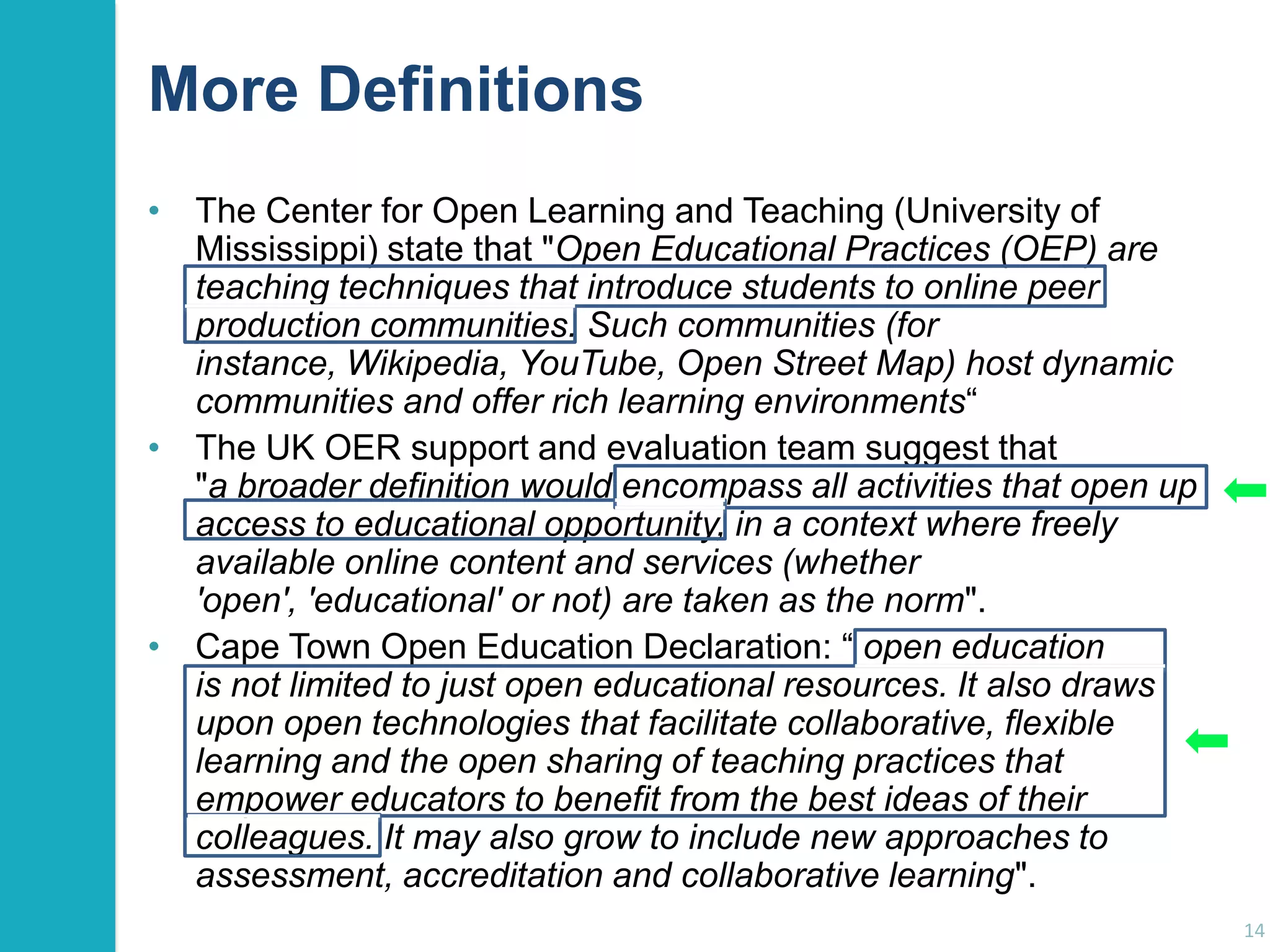 More Definitions
• The Center for Open Learning and Teaching (University of
Mississippi) state that "Open Educational Practices (OEP) are
teaching techniques that introduce students to online peer
production communities. Such communities (for
instance, Wikipedia, YouTube, Open Street Map) host dynamic
communities and offer rich learning environments“
• The UK OER support and evaluation team suggest that
"a broader definition would encompass all activities that open up
access to educational opportunity, in a context where freely
available online content and services (whether
'open', 'educational' or not) are taken as the norm".
• Cape Town Open Education Declaration: “ open education
is not limited to just open educational resources. It also draws
upon open technologies that facilitate collaborative, flexible
learning and the open sharing of teaching practices that
empower educators to benefit from the best ideas of their
colleagues. It may also grow to include new approaches to
assessment, accreditation and collaborative learning".
14

 