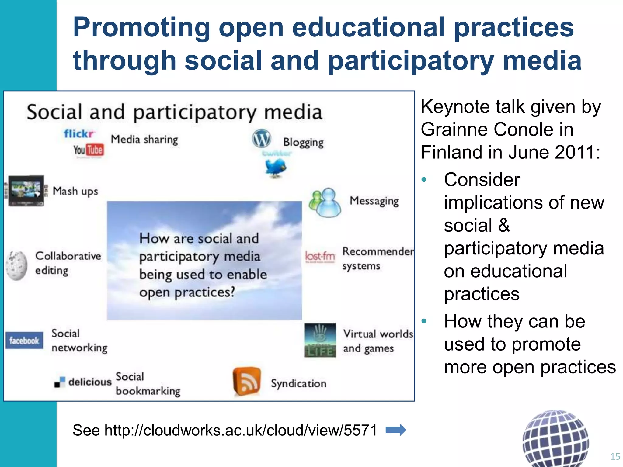 Promoting open educational practices
through social and participatory media
Keynote talk given by
Grainne Conole in
Finland in June 2011:
• Consider
implications of new
social &
participatory media
on educational
practices
• How they can be
used to promote
more open practices
See http://cloudworks.ac.uk/cloud/view/5571
15

 