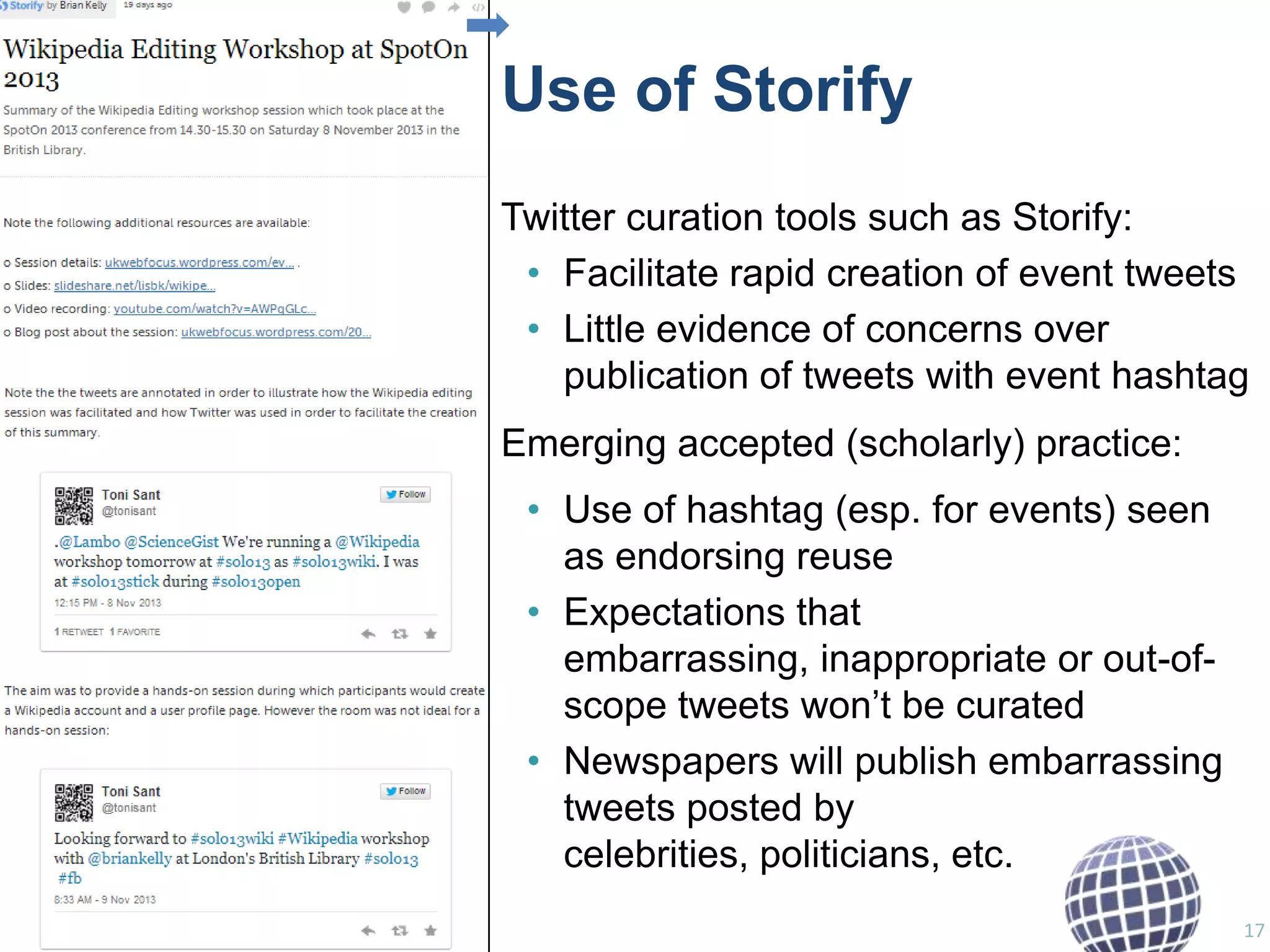 Use of Storify
Twitter curation tools such as Storify:
• Facilitate rapid creation of event tweets
• Little evidence of concerns over
publication of tweets with event hashtag
Emerging accepted (scholarly) practice:
• Use of hashtag (esp. for events) seen
as endorsing reuse
• Expectations that
embarrassing, inappropriate or out-ofscope tweets won‟t be curated
• Newspapers will publish embarrassing
tweets posted by
celebrities, politicians, etc.
17

 