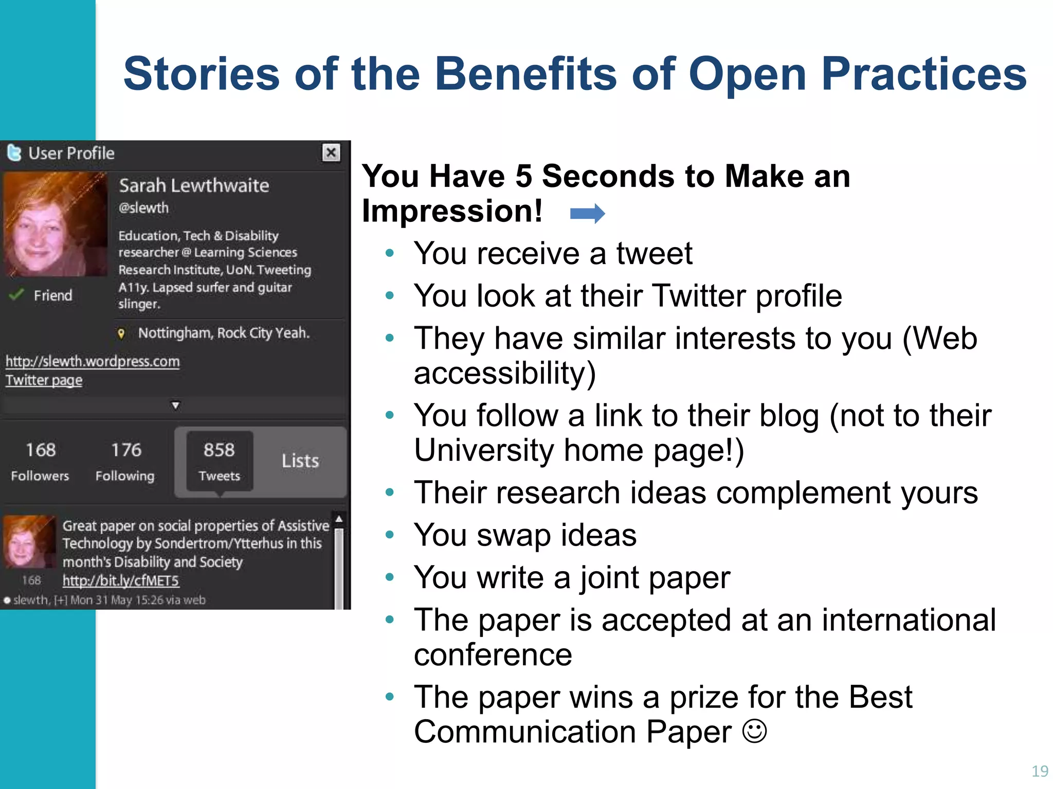 Stories of the Benefits of Open Practices
You Have 5 Seconds to Make an
Impression!
• You receive a tweet
• You look at their Twitter profile
• They have similar interests to you (Web
accessibility)
• You follow a link to their blog (not to their
University home page!)
• Their research ideas complement yours
• You swap ideas
• You write a joint paper
• The paper is accepted at an international
conference
• The paper wins a prize for the Best
Communication Paper 
19

 