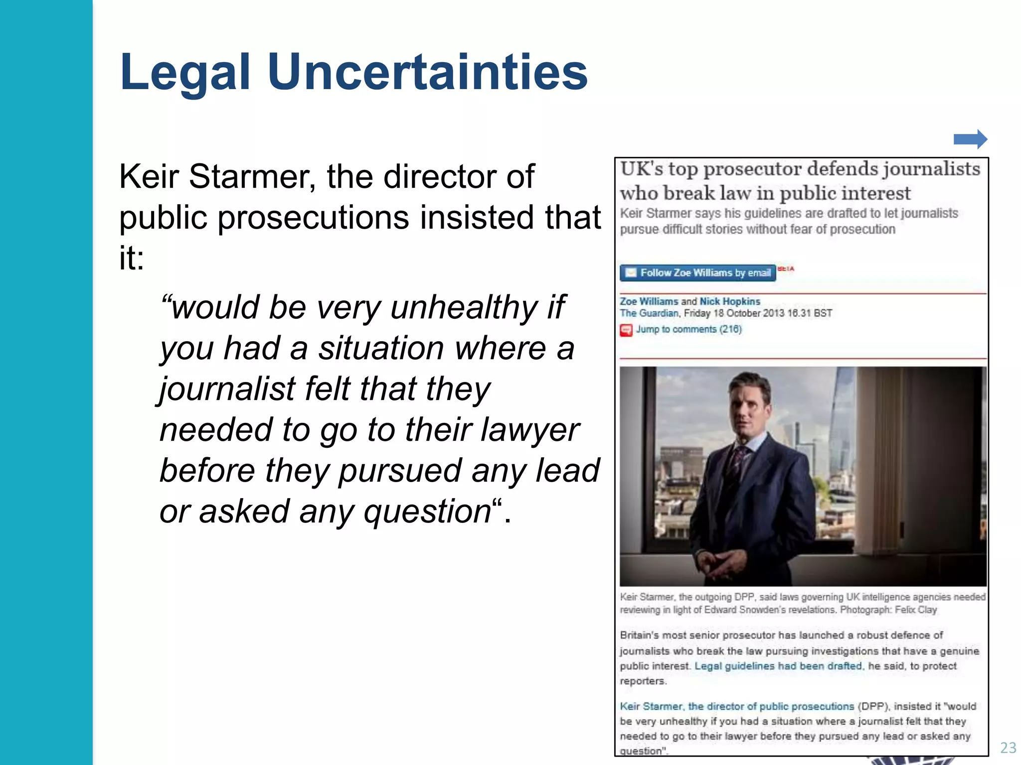 Legal Uncertainties
Keir Starmer, the director of
public prosecutions insisted that
it:
“would be very unhealthy if
you had a situation where a
journalist felt that they
needed to go to their lawyer
before they pursued any lead
or asked any question“.

23

 