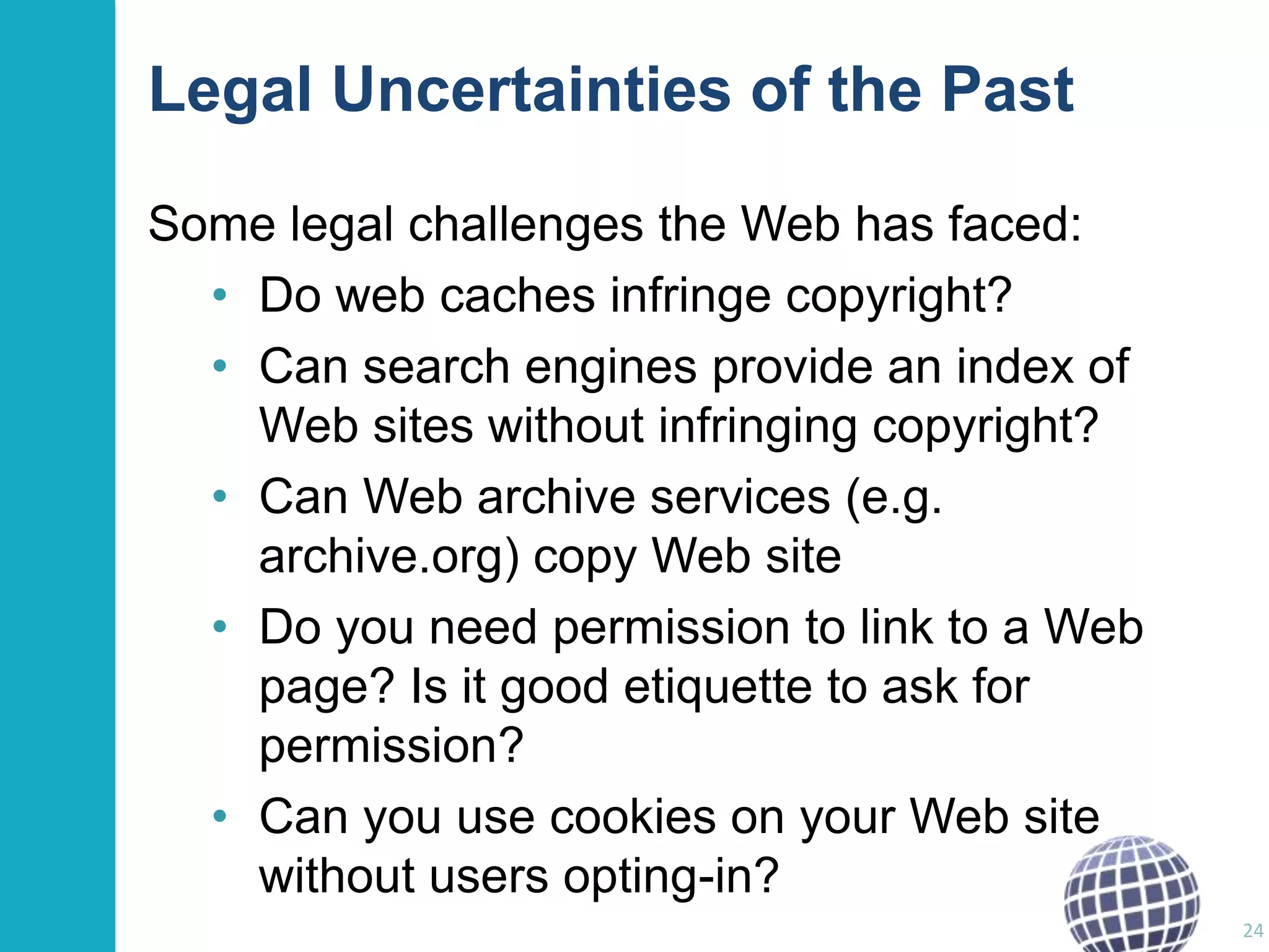 Legal Uncertainties of the Past
Some legal challenges the Web has faced:
• Do web caches infringe copyright?
• Can search engines provide an index of
Web sites without infringing copyright?
• Can Web archive services (e.g.
archive.org) copy Web site
• Do you need permission to link to a Web
page? Is it good etiquette to ask for
permission?
• Can you use cookies on your Web site
without users opting-in?
24

 