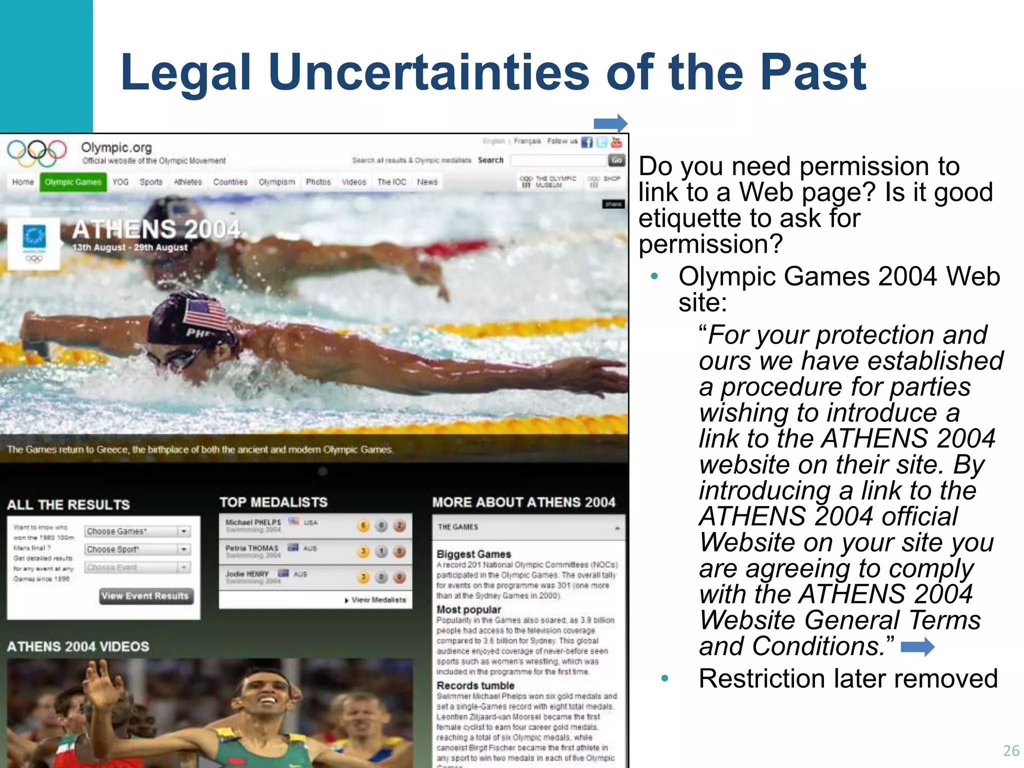 Legal Uncertainties of the Past
Do you need permission to
link to a Web page? Is it good
etiquette to ask for
permission?
• Olympic Games 2004 Web
site:
“For your protection and
ours we have established
a procedure for parties
wishing to introduce a
link to the ATHENS 2004
website on their site. By
introducing a link to the
ATHENS 2004 official
Website on your site you
are agreeing to comply
with the ATHENS 2004
Website General Terms
and Conditions.”
• Restriction later removed
26

 
