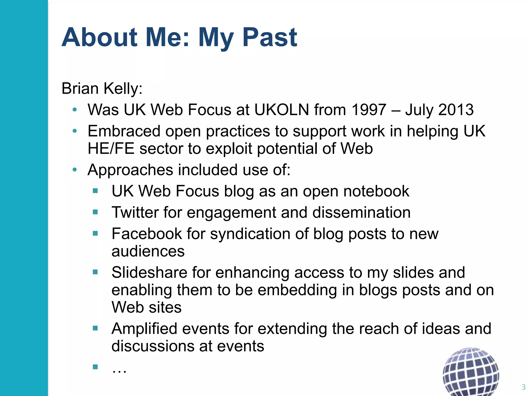 About Me: My Past
Brian Kelly:
• Was UK Web Focus at UKOLN from 1997 – July 2013
• Embraced open practices to support work in helping UK
HE/FE sector to exploit potential of Web
• Approaches included use of:
 UK Web Focus blog as an open notebook
 Twitter for engagement and dissemination
 Facebook for syndication of blog posts to new
audiences
 Slideshare for enhancing access to my slides and
enabling them to be embedding in blogs posts and on
Web sites
 Amplified events for extending the reach of ideas and
discussions at events
 …
3

 