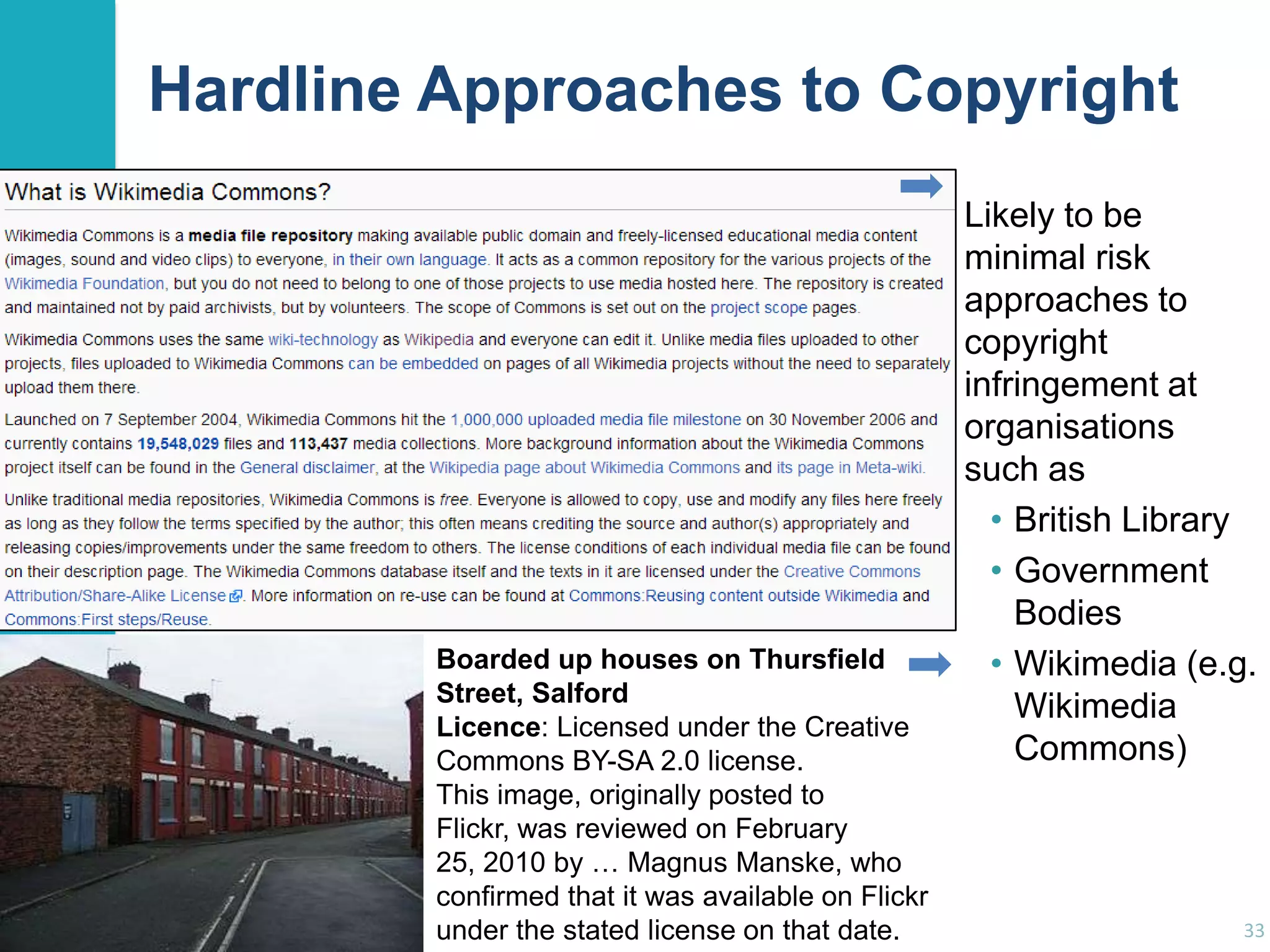 Hardline Approaches to Copyright

Boarded up houses on Thursfield
Street, Salford
Licence: Licensed under the Creative
Commons BY-SA 2.0 license.
This image, originally posted to
Flickr, was reviewed on February
25, 2010 by … Magnus Manske, who
confirmed that it was available on Flickr
under the stated license on that date.

Likely to be
minimal risk
approaches to
copyright
infringement at
organisations
such as
• British Library
• Government
Bodies
• Wikimedia (e.g.
Wikimedia
Commons)

33

 