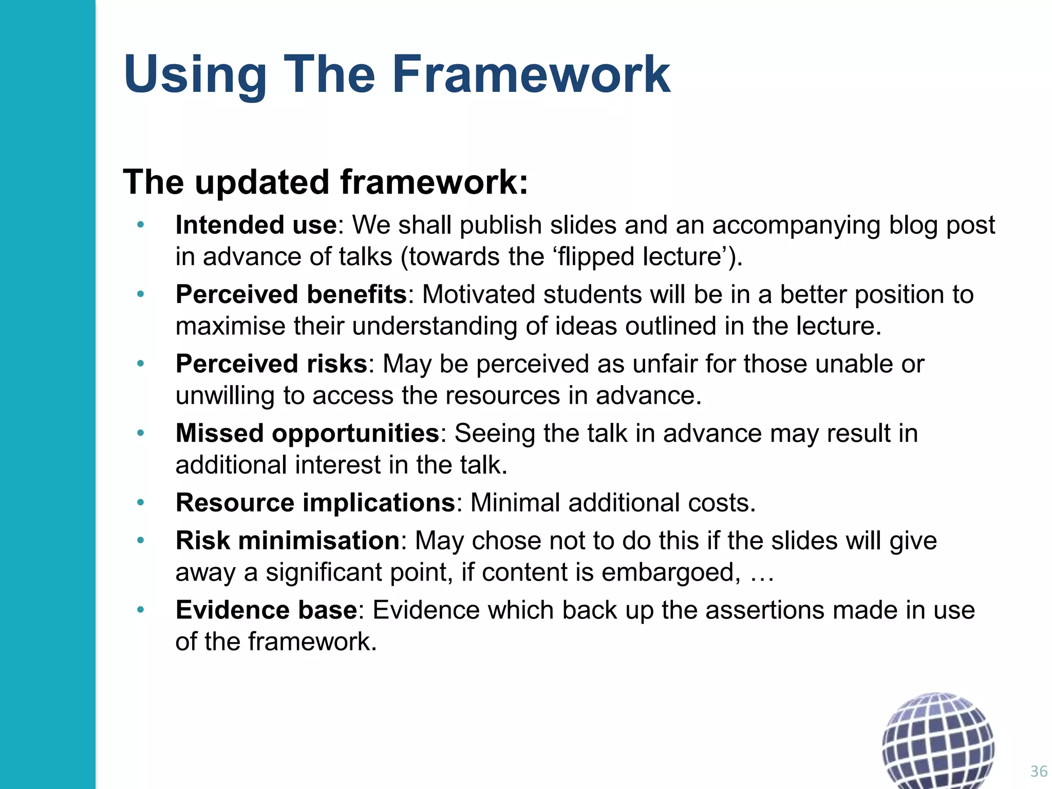 Using The Framework
The updated framework:
•

•
•
•
•
•
•

Intended use: We shall publish slides and an accompanying blog post
in advance of talks (towards the „flipped lecture‟).
Perceived benefits: Motivated students will be in a better position to
maximise their understanding of ideas outlined in the lecture.
Perceived risks: May be perceived as unfair for those unable or
unwilling to access the resources in advance.
Missed opportunities: Seeing the talk in advance may result in
additional interest in the talk.
Resource implications: Minimal additional costs.
Risk minimisation: May chose not to do this if the slides will give
away a significant point, if content is embargoed, …
Evidence base: Evidence which back up the assertions made in use
of the framework.

36

 