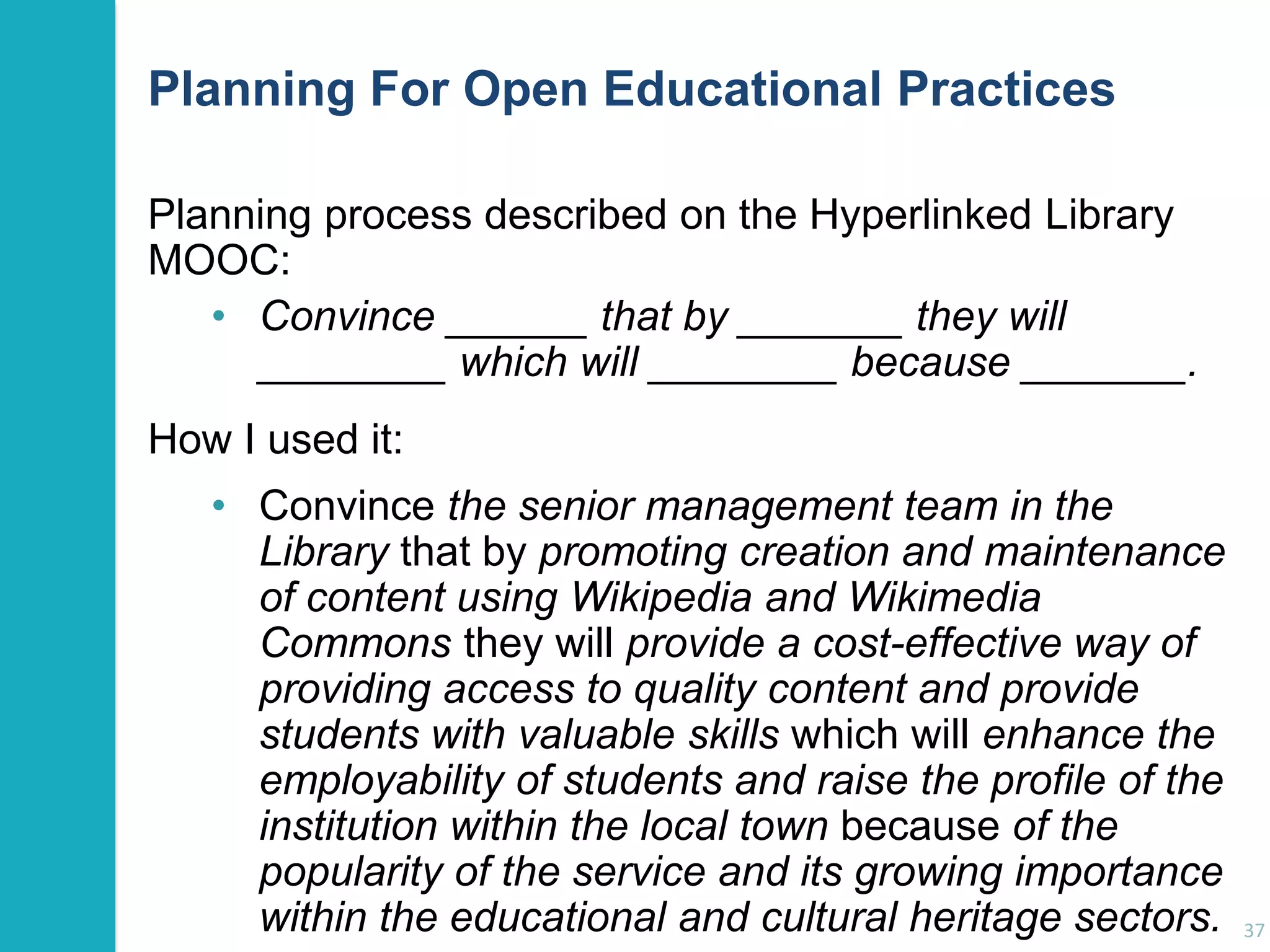 Planning For Open Educational Practices
Planning process described on the Hyperlinked Library
MOOC:
• Convince ______ that by _______ they will
________ which will ________ because _______.
How I used it:
• Convince the senior management team in the
Library that by promoting creation and maintenance
of content using Wikipedia and Wikimedia
Commons they will provide a cost-effective way of
providing access to quality content and provide
students with valuable skills which will enhance the
employability of students and raise the profile of the
institution within the local town because of the
popularity of the service and its growing importance
within the educational and cultural heritage sectors.

37

 