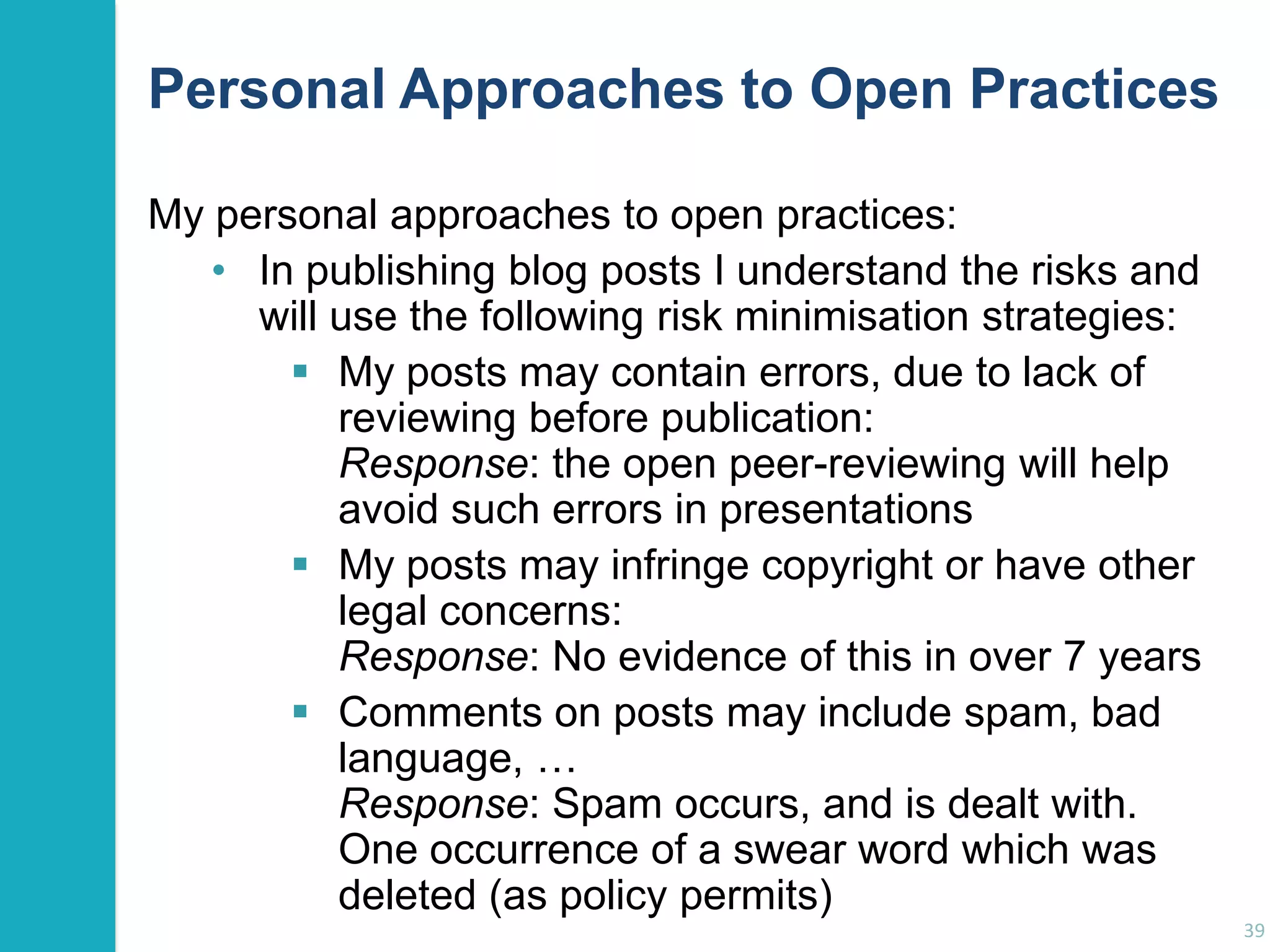 Personal Approaches to Open Practices
My personal approaches to open practices:
• In publishing blog posts I understand the risks and
will use the following risk minimisation strategies:
 My posts may contain errors, due to lack of
reviewing before publication:
Response: the open peer-reviewing will help
avoid such errors in presentations
 My posts may infringe copyright or have other
legal concerns:
Response: No evidence of this in over 7 years
 Comments on posts may include spam, bad
language, …
Response: Spam occurs, and is dealt with.
One occurrence of a swear word which was
deleted (as policy permits)
39

 