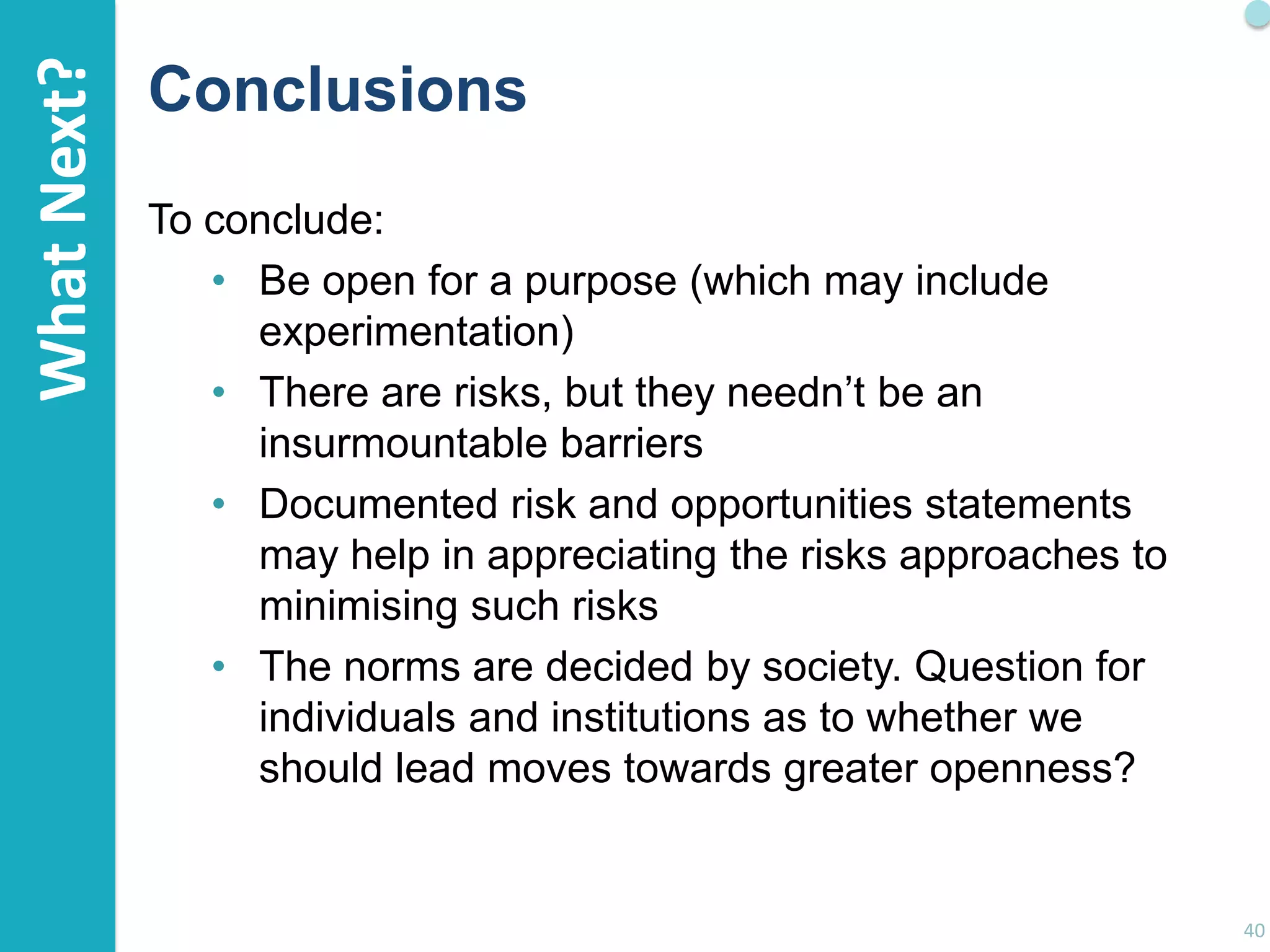 What Next?

Conclusions
To conclude:
• Be open for a purpose (which may include
experimentation)
• There are risks, but they needn‟t be an
insurmountable barriers
• Documented risk and opportunities statements
may help in appreciating the risks approaches to
minimising such risks
• The norms are decided by society. Question for
individuals and institutions as to whether we
should lead moves towards greater openness?

40

 