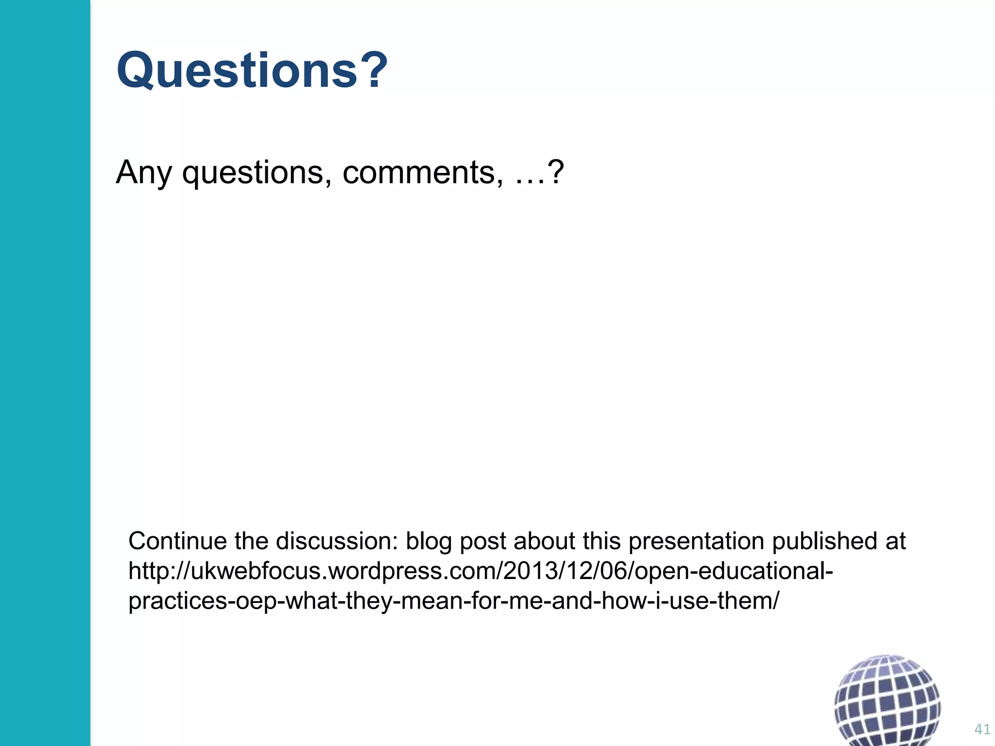 Questions?
Any questions, comments, …?

Continue the discussion: blog post about this presentation published at
http://ukwebfocus.wordpress.com/2013/12/06/open-educationalpractices-oep-what-they-mean-for-me-and-how-i-use-them/

41

 