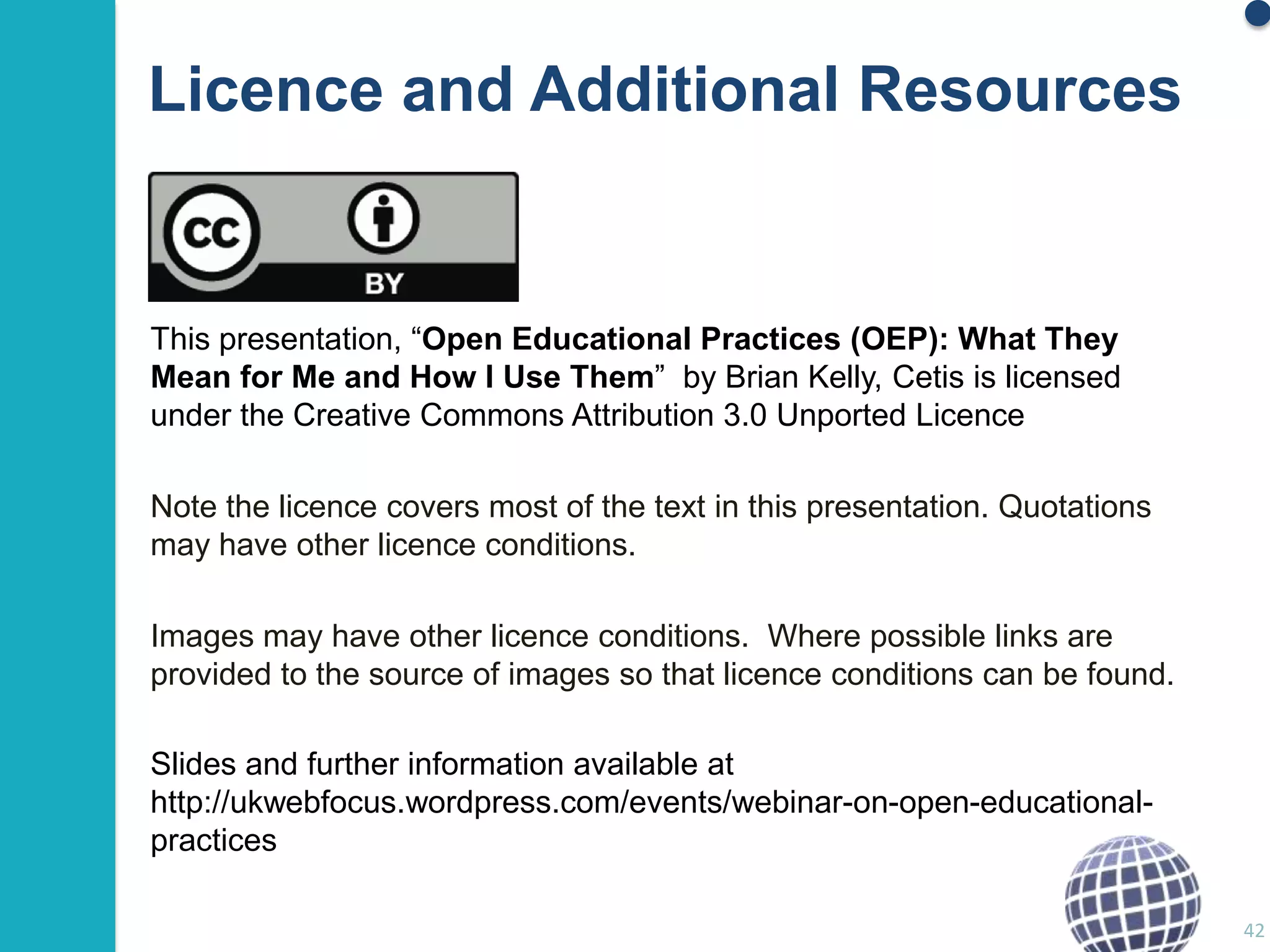 Licence and Additional Resources

This presentation, “Open Educational Practices (OEP): What They
Mean for Me and How I Use Them” by Brian Kelly, Cetis is licensed
under the Creative Commons Attribution 3.0 Unported Licence
Note the licence covers most of the text in this presentation. Quotations
may have other licence conditions.
Images may have other licence conditions. Where possible links are
provided to the source of images so that licence conditions can be found.
Slides and further information available at
http://ukwebfocus.wordpress.com/events/webinar-on-open-educationalpractices
42

 