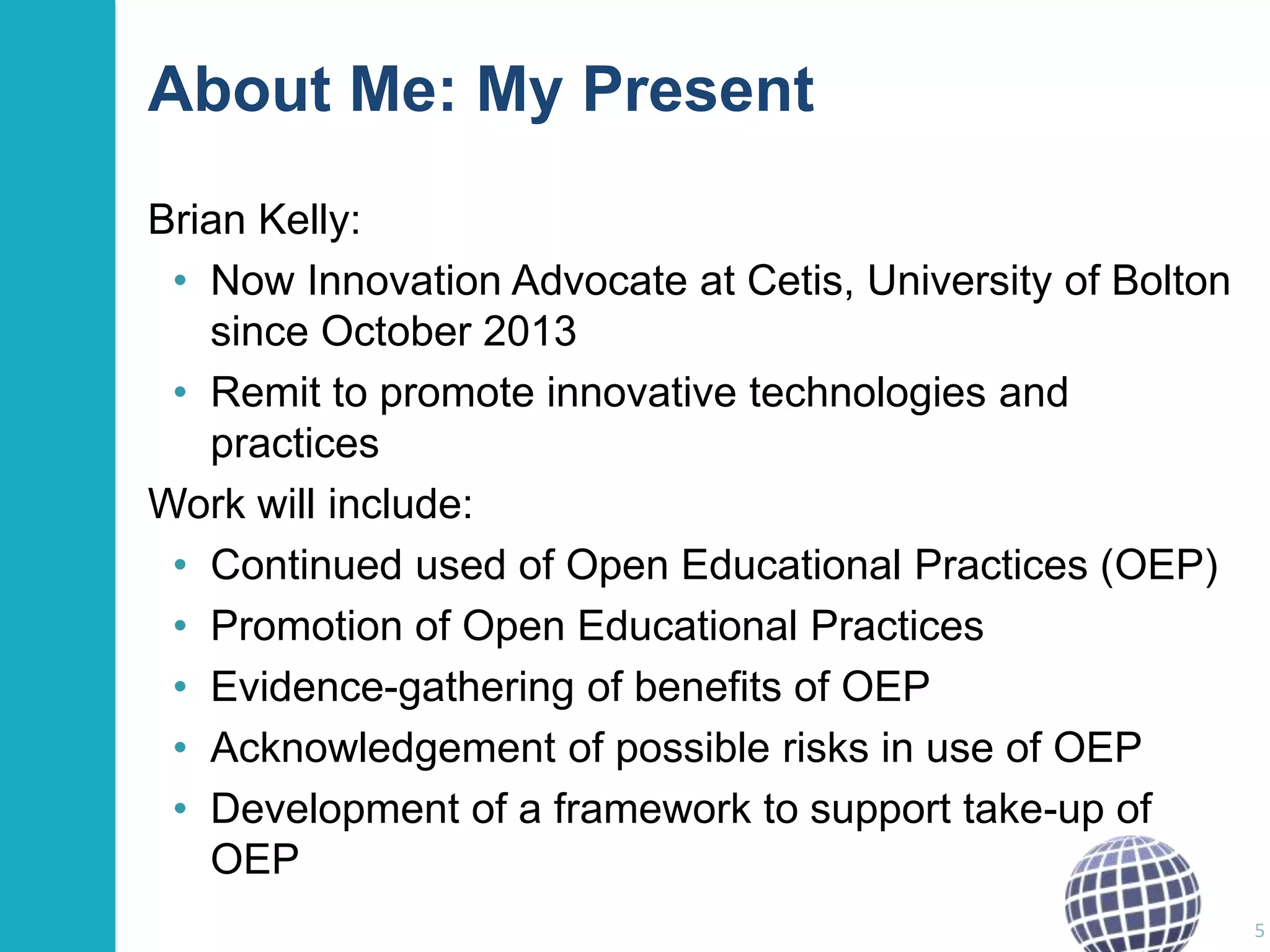 About Me: My Present
Brian Kelly:
• Now Innovation Advocate at Cetis, University of Bolton
since October 2013
• Remit to promote innovative technologies and
practices
Work will include:
• Continued used of Open Educational Practices (OEP)
• Promotion of Open Educational Practices
• Evidence-gathering of benefits of OEP
• Acknowledgement of possible risks in use of OEP
• Development of a framework to support take-up of
OEP
5

 