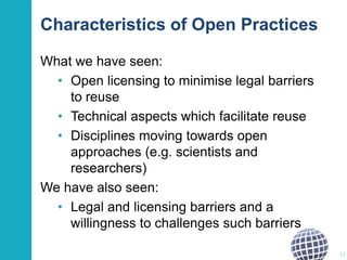 Characteristics of Open Practices
What we have seen:
• Open licensing to minimise legal barriers
to reuse
• Technical aspects which facilitate reuse
• Disciplines moving towards open
approaches (e.g. scientists and
researchers)
We have also seen:
• Legal and licensing barriers and a
willingness to challenges such barriers
12

 