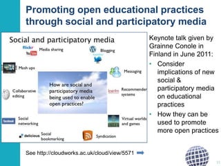 Promoting open educational practices
through social and participatory media
Keynote talk given by
Grainne Conole in
Finland in June 2011:
• Consider
implications of new
social &
participatory media
on educational
practices
• How they can be
used to promote
more open practices
See http://cloudworks.ac.uk/cloud/view/5571
15

 