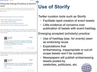 Use of Storify
Twitter curation tools such as Storify:
• Facilitate rapid creation of event tweets
• Little evidence of concerns over
publication of tweets with event hashtag
Emerging accepted (scholarly) practice:
• Use of hashtag (esp. for events) seen
as endorsing reuse
• Expectations that
embarrassing, inappropriate or out-ofscope tweets won‟t be curated
• Newspapers will publish embarrassing
tweets posted by
celebrities, politicians, etc.
17

 