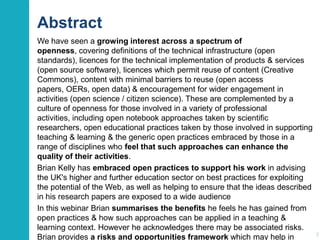 Abstract
We have seen a growing interest across a spectrum of
openness, covering definitions of the technical infrastructure (open
standards), licences for the technical implementation of products & services
(open source software), licences which permit reuse of content (Creative
Commons), content with minimal barriers to reuse (open access
papers, OERs, open data) & encouragement for wider engagement in
activities (open science / citizen science). These are complemented by a
culture of openness for those involved in a variety of professional
activities, including open notebook approaches taken by scientific
researchers, open educational practices taken by those involved in supporting
teaching & learning & the generic open practices embraced by those in a
range of disciplines who feel that such approaches can enhance the
quality of their activities.
Brian Kelly has embraced open practices to support his work in advising
the UK's higher and further education sector on best practices for exploiting
the potential of the Web, as well as helping to ensure that the ideas described
in his research papers are exposed to a wide audience
In this webinar Brian summarises the benefits he feels he has gained from
open practices & how such approaches can be applied in a teaching &
learning context. However he acknowledges there may be associated risks.
Brian provides a risks and opportunities framework which may help in

2

 