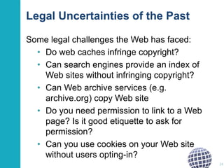 Legal Uncertainties of the Past
Some legal challenges the Web has faced:
• Do web caches infringe copyright?
• Can search engines provide an index of
Web sites without infringing copyright?
• Can Web archive services (e.g.
archive.org) copy Web site
• Do you need permission to link to a Web
page? Is it good etiquette to ask for
permission?
• Can you use cookies on your Web site
without users opting-in?
24

 
