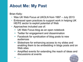 About Me: My Past
Brian Kelly:
• Was UK Web Focus at UKOLN from 1997 – July 2013
• Embraced open practices to support work in helping UK
HE/FE sector to exploit potential of Web
• Approaches included use of:
 UK Web Focus blog as an open notebook
 Twitter for engagement and dissemination
 Facebook for syndication of blog posts to new
audiences
 Slideshare for enhancing access to my slides and
enabling them to be embedding in blogs posts and on
Web sites
 Amplified events for extending the reach of ideas and
discussions at events
 …
3

 