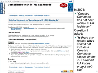 Dealing With Legal People

In 2004:
• “Creative
Commons
has not been
ratified in UK
legislation”
Question I
asked:
• “Is there any
reason why I
should not
include a
Creative
Commons
licence on the
JISC-funded
QA Focus
project web
site”
32

 