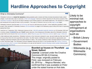 Hardline Approaches to Copyright

Boarded up houses on Thursfield
Street, Salford
Licence: Licensed under the Creative
Commons BY-SA 2.0 license.
This image, originally posted to
Flickr, was reviewed on February
25, 2010 by … Magnus Manske, who
confirmed that it was available on Flickr
under the stated license on that date.

Likely to be
minimal risk
approaches to
copyright
infringement at
organisations
such as
• British Library
• Government
Bodies
• Wikimedia (e.g.
Wikimedia
Commons)

33

 