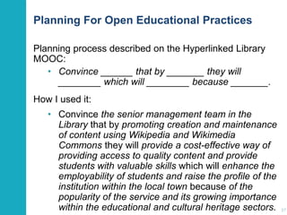 Planning For Open Educational Practices
Planning process described on the Hyperlinked Library
MOOC:
• Convince ______ that by _______ they will
________ which will ________ because _______.
How I used it:
• Convince the senior management team in the
Library that by promoting creation and maintenance
of content using Wikipedia and Wikimedia
Commons they will provide a cost-effective way of
providing access to quality content and provide
students with valuable skills which will enhance the
employability of students and raise the profile of the
institution within the local town because of the
popularity of the service and its growing importance
within the educational and cultural heritage sectors.

37

 