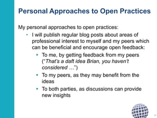 Personal Approaches to Open Practices
My personal approaches to open practices:
• I will publish regular blog posts about areas of
professional interest to myself and my peers which
can be beneficial and encourage open feedback:
 To me, by getting feedback from my peers
(“That’s a daft idea Brian, you haven’t
considered …”)
 To my peers, as they may benefit from the
ideas
 To both parties, as discussions can provide
new insights

38

 