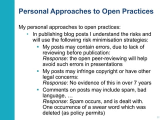 Personal Approaches to Open Practices
My personal approaches to open practices:
• In publishing blog posts I understand the risks and
will use the following risk minimisation strategies:
 My posts may contain errors, due to lack of
reviewing before publication:
Response: the open peer-reviewing will help
avoid such errors in presentations
 My posts may infringe copyright or have other
legal concerns:
Response: No evidence of this in over 7 years
 Comments on posts may include spam, bad
language, …
Response: Spam occurs, and is dealt with.
One occurrence of a swear word which was
deleted (as policy permits)
39

 