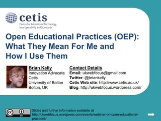 Open Educational Practices (OEP):
What They Mean For Me and
How I Use Them
Brian Kelly

Contact Details

Innovation Advocate
Cetis
University of Bolton
Bolton, UK

Email: ukwebfocus@gmail.com
Twitter: @briankelly
Cetis Web site: http://www.cetis.ac.uk/
Blog: http://ukwebfocus.wordpress.com/

Slides and further information available at
http://ukwebfocus.wordpress.com/events/webinar-on-open-educationalpractices/

1

 