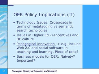 OER Policy Implications (II) Technology Issues: Crossroads in terms of metatagging vs semantic search tecnologies Issues in Higher Ed ->Incentives and HE culture Pedagogical innovation  -> e.g. include Web 2.0 and social software in teaching and learning. Piece of cake? Business models for OER: Naivety? Important? 