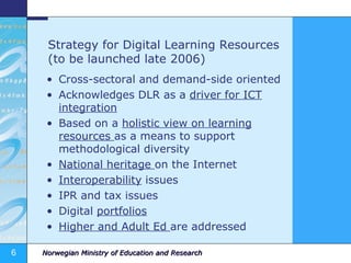 Strategy for Digital Learning Resources (to be launched late 2006) Cross-sectoral and demand-side oriented Acknowledges DLR as a  driver for ICT integration Based on a  holistic view on learning resources  as a means to support methodological diversity National heritage  on the Internet Interoperability  issues IPR and tax issues Digital  portfolios Higher and Adult Ed  are addressed 