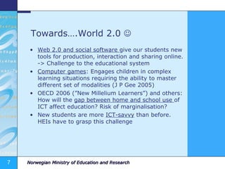 Towards….World 2.0     Web 2.0 and social software  give our students new tools for production, interaction and sharing online. -> Challenge to the educational system Computer games : Engages children in complex learning situations requiring the ability to master different set of modalities (J P Gee 2005) OECD 2006 (”New Millelium Learners”) and others: How will the  gap between home and school use  of ICT affect education? Risk of marginalisation? New students are more  ICT-savvy  than before. HEIs have to grasp this challenge 