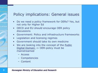 Policy implications: General issues Do we need a policy framework for OERs? Yes, but not only for Higher Ed OECD and EU should encourage OER policy discussions Government: Policy and infrastructure frameworks Legislation and licensing regimes Government should take its own medicine We are looking into the concept of the  Public Digital Domain  -> OER-policy must be mainstreamed Access Competencies Content 