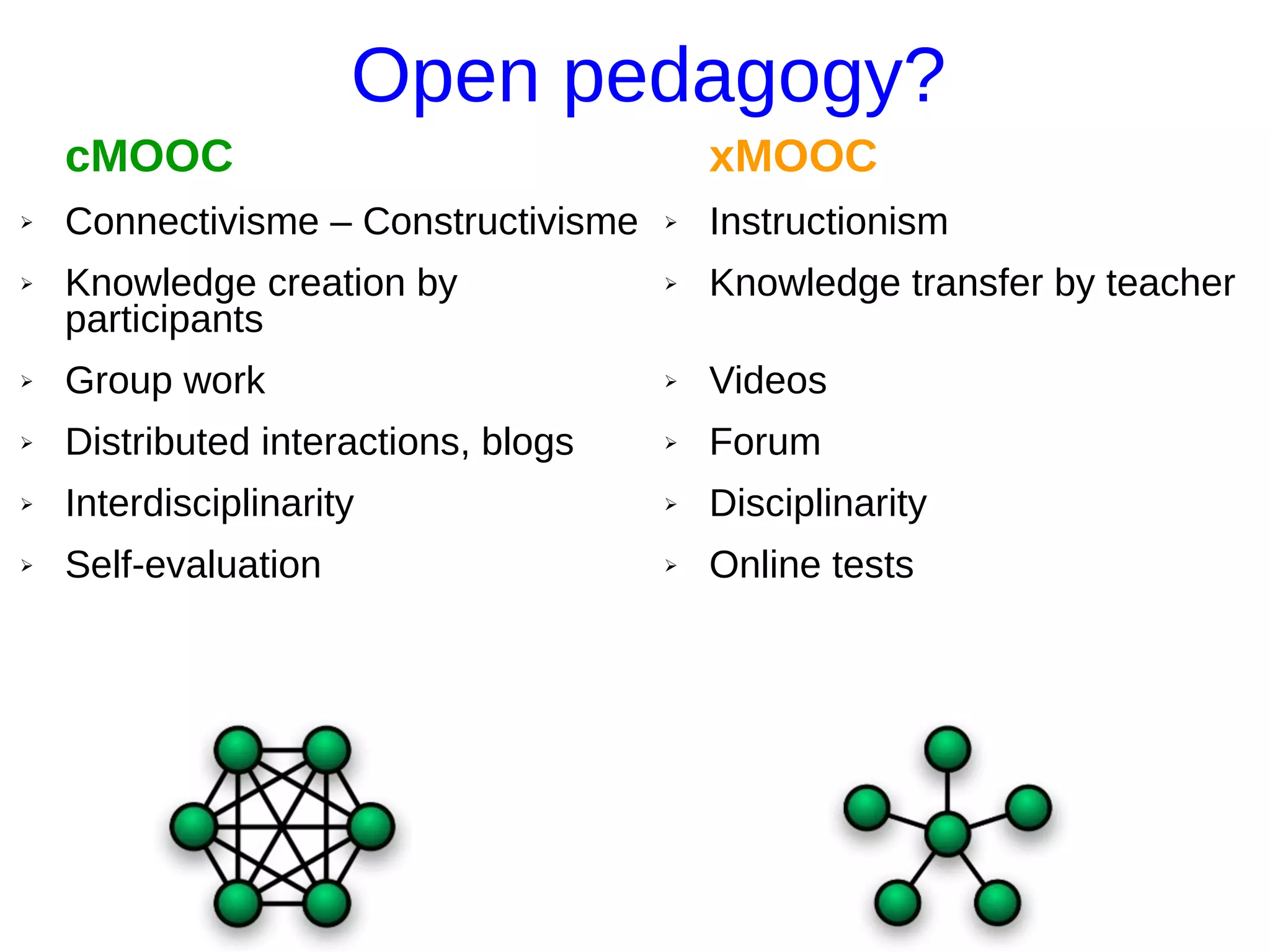 Open pedagogy?
cMOOC
➢ Connectivisme – Constructivisme
➢ Knowledge creation by
participants
➢ Group work
➢ Distributed interactions, blogs
➢ Interdisciplinarity
➢ Self-evaluation
xMOOC
➢ Instructionism
➢ Knowledge transfer by teacher
➢ Videos
➢ Forum
➢ Disciplinarity
➢ Online tests
 