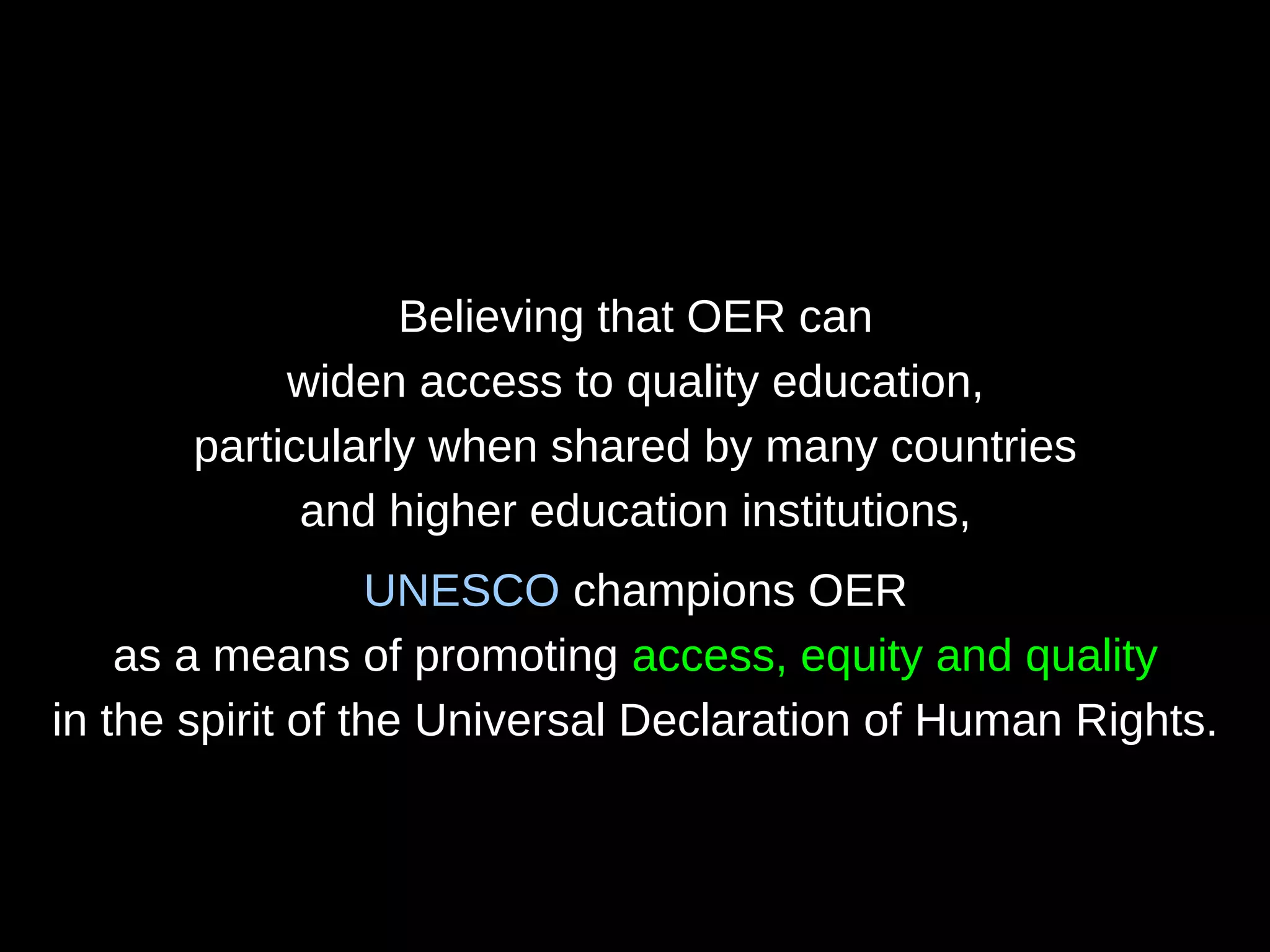 Believing that OER can
widen access to quality education,
particularly when shared by many countries
and higher education institutions,
UNESCO champions OER
as a means of promoting access, equity and quality
in the spirit of the Universal Declaration of Human Rights.
 