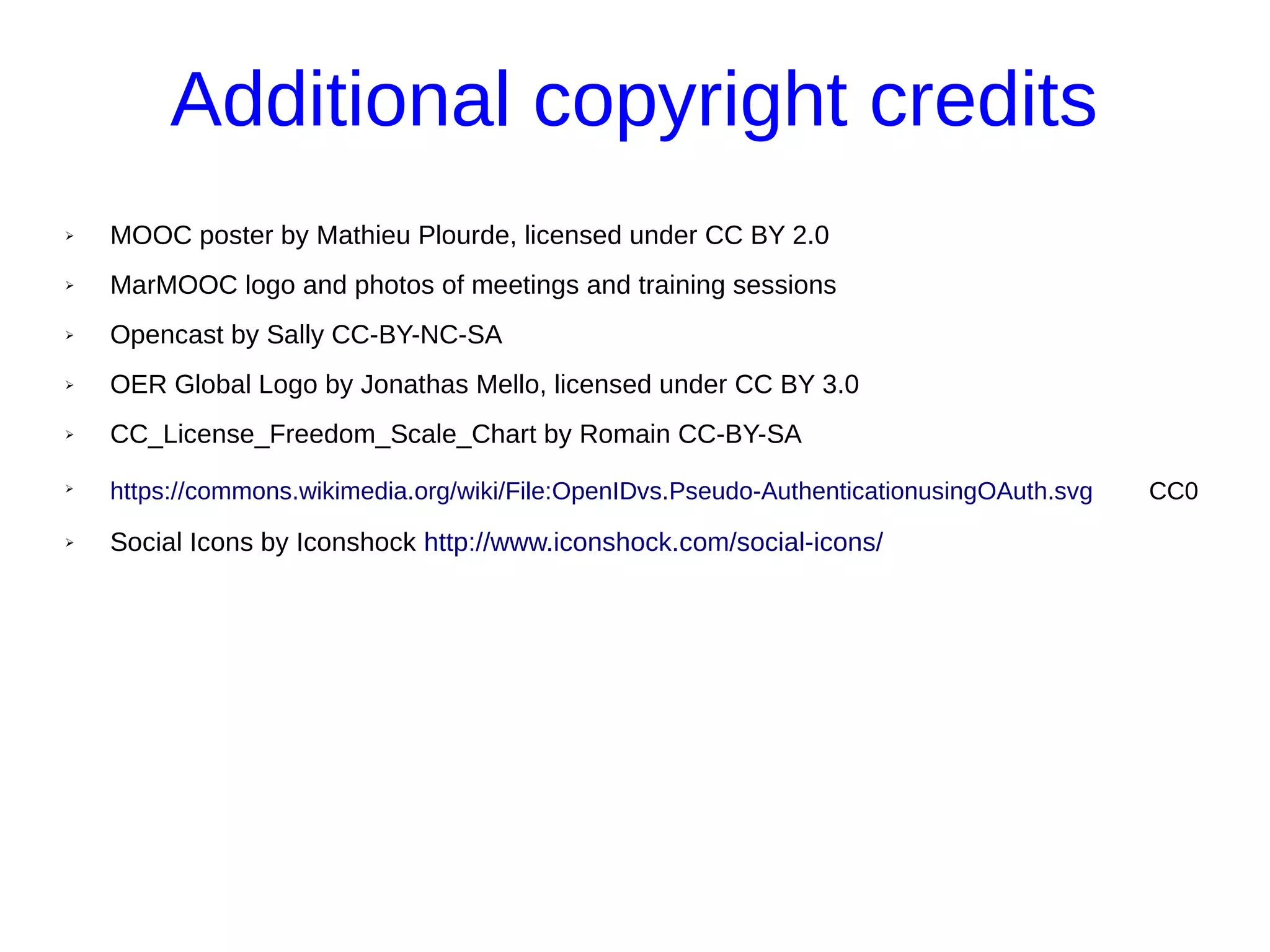 Additional copyright credits
➢ MOOC poster by Mathieu Plourde, licensed under CC BY 2.0
➢ MarMOOC logo and photos of meetings and training sessions
➢ Opencast by Sally CC-BY-NC-SA
➢ OER Global Logo by Jonathas Mello, licensed under CC BY 3.0
➢ CC_License_Freedom_Scale_Chart by Romain CC-BY-SA
➢
https://commons.wikimedia.org/wiki/File:OpenIDvs.Pseudo-AuthenticationusingOAuth.svg CC0
➢ Social Icons by Iconshock http://www.iconshock.com/social-icons/
 